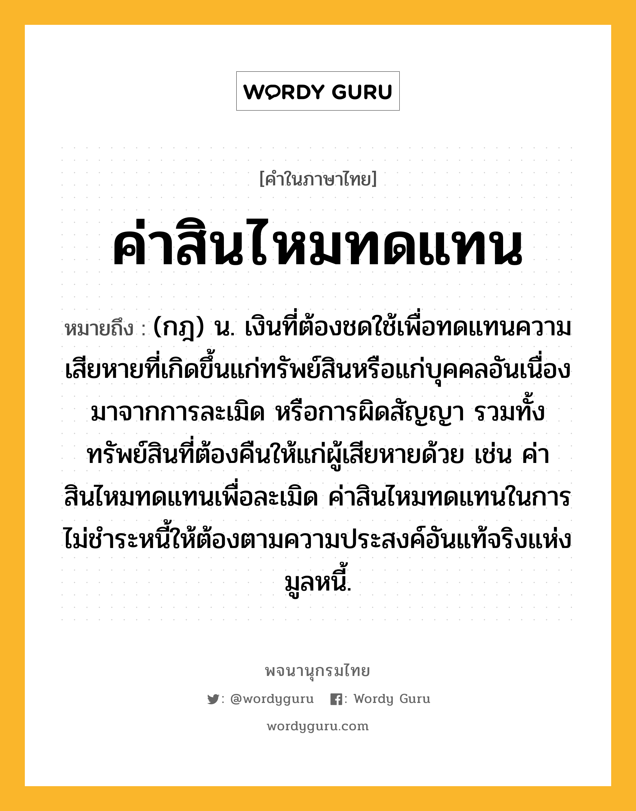 ค่าสินไหมทดแทน หมายถึงอะไร?, คำในภาษาไทย ค่าสินไหมทดแทน หมายถึง (กฎ) น. เงินที่ต้องชดใช้เพื่อทดแทนความเสียหายที่เกิดขึ้นแก่ทรัพย์สินหรือแก่บุคคลอันเนื่องมาจากการละเมิด หรือการผิดสัญญา รวมทั้งทรัพย์สินที่ต้องคืนให้แก่ผู้เสียหายด้วย เช่น ค่าสินไหมทดแทนเพื่อละเมิด ค่าสินไหมทดแทนในการไม่ชำระหนี้ให้ต้องตามความประสงค์อันแท้จริงแห่งมูลหนี้.