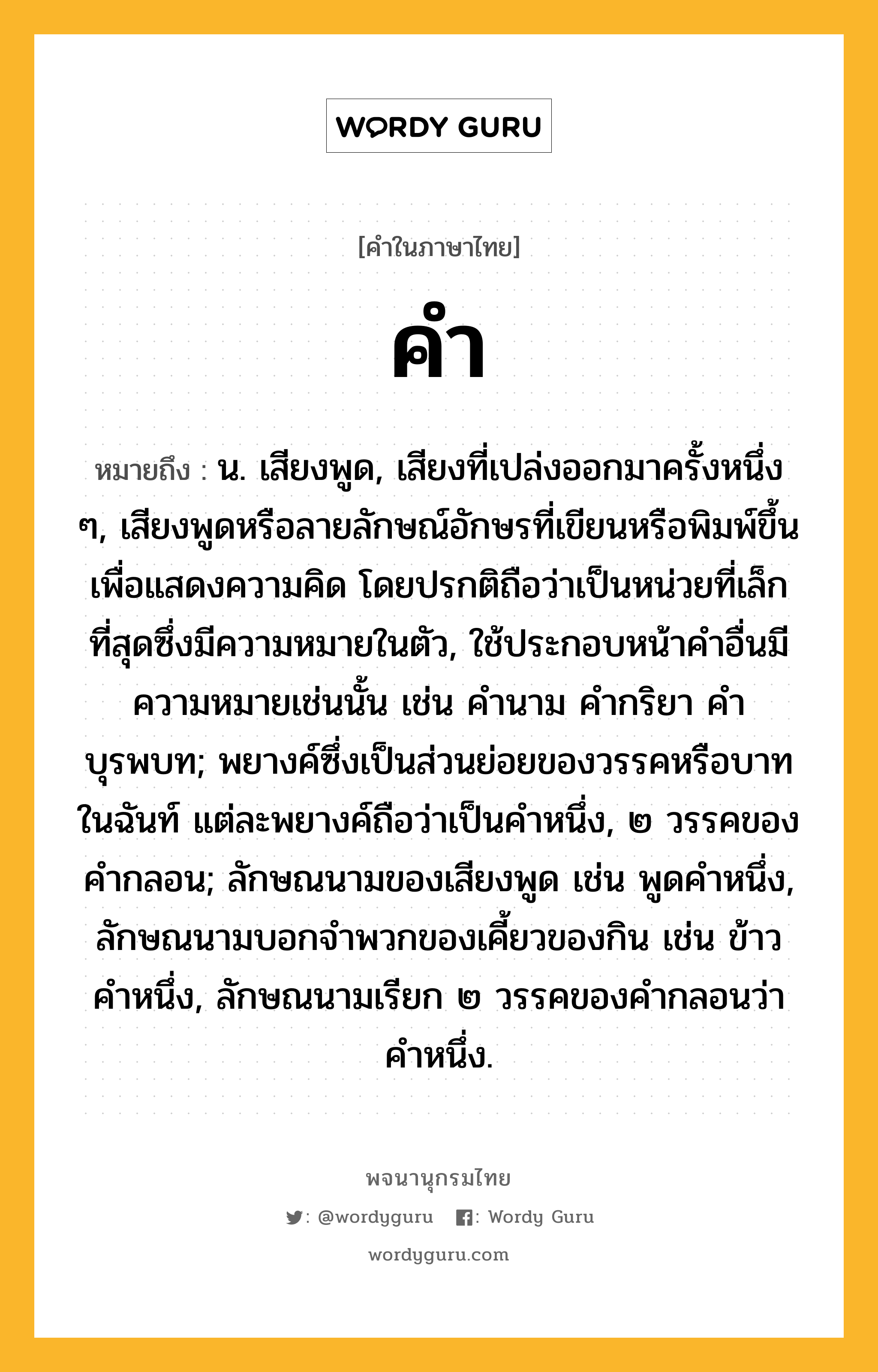 คำ หมายถึงอะไร?, คำในภาษาไทย คำ หมายถึง น. เสียงพูด, เสียงที่เปล่งออกมาครั้งหนึ่ง ๆ, เสียงพูดหรือลายลักษณ์อักษรที่เขียนหรือพิมพ์ขึ้นเพื่อแสดงความคิด โดยปรกติถือว่าเป็นหน่วยที่เล็กที่สุดซึ่งมีความหมายในตัว, ใช้ประกอบหน้าคําอื่นมีความหมายเช่นนั้น เช่น คํานาม คํากริยา คําบุรพบท; พยางค์ซึ่งเป็นส่วนย่อยของวรรคหรือบาทในฉันท์ แต่ละพยางค์ถือว่าเป็นคำหนึ่ง, ๒ วรรคของคำกลอน; ลักษณนามของเสียงพูด เช่น พูดคําหนึ่ง, ลักษณนามบอกจําพวกของเคี้ยวของกิน เช่น ข้าวคําหนึ่ง, ลักษณนามเรียก ๒ วรรคของคํากลอนว่า คําหนึ่ง.