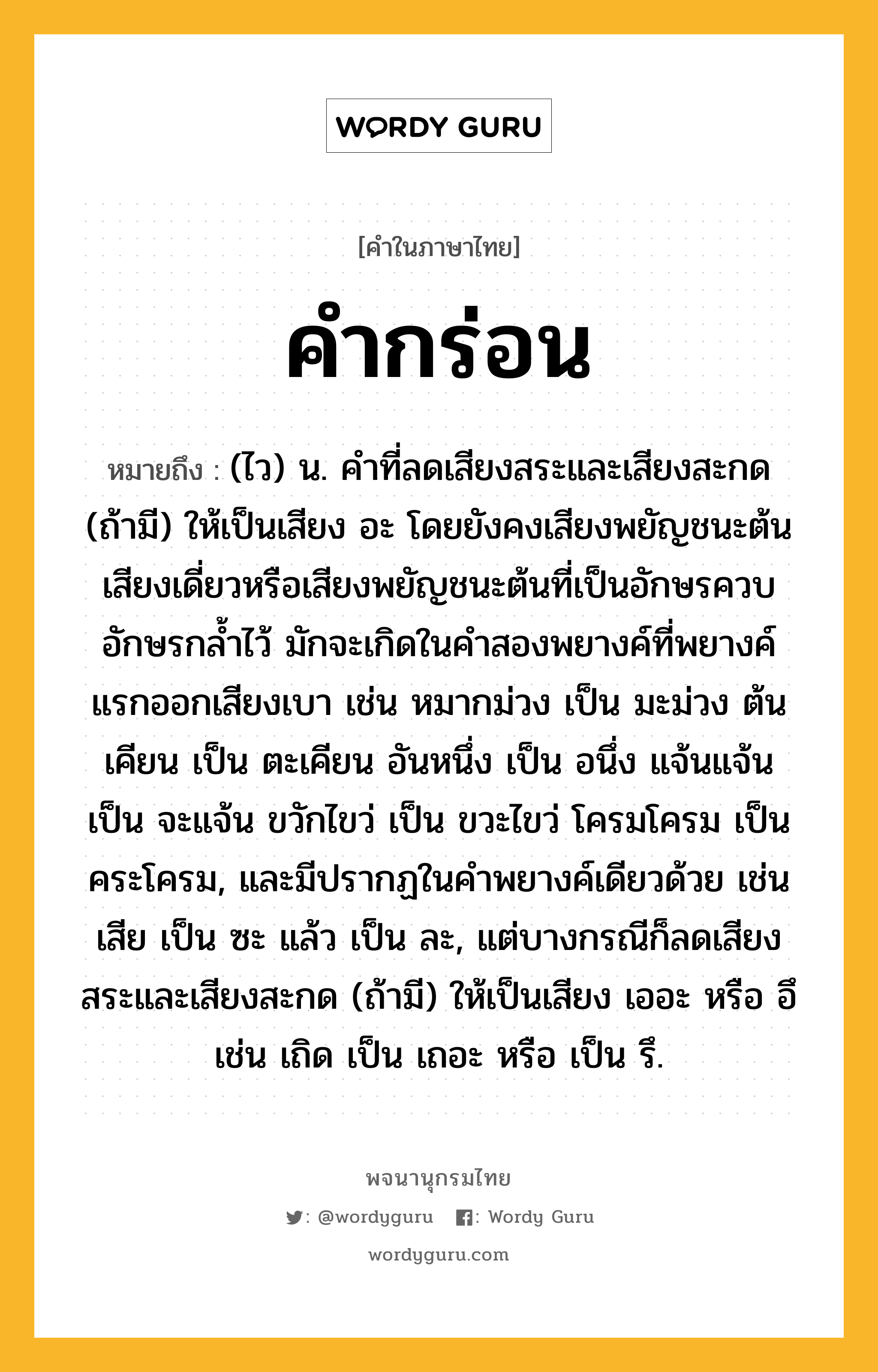 คำกร่อน หมายถึงอะไร?, คำในภาษาไทย คำกร่อน หมายถึง (ไว) น. คำที่ลดเสียงสระและเสียงสะกด (ถ้ามี) ให้เป็นเสียง อะ โดยยังคงเสียงพยัญชนะต้นเสียงเดี่ยวหรือเสียงพยัญชนะต้นที่เป็นอักษรควบอักษรกล้ำไว้ มักจะเกิดในคำสองพยางค์ที่พยางค์แรกออกเสียงเบา เช่น หมากม่วง เป็น มะม่วง ต้นเคียน เป็น ตะเคียน อันหนึ่ง เป็น อนึ่ง แจ้นแจ้น เป็น จะแจ้น ขวักไขว่ เป็น ขวะไขว่ โครมโครม เป็น คระโครม, และมีปรากฏในคำพยางค์เดียวด้วย เช่น เสีย เป็น ซะ แล้ว เป็น ละ, แต่บางกรณีก็ลดเสียงสระและเสียงสะกด (ถ้ามี) ให้เป็นเสียง เออะ หรือ อึ เช่น เถิด เป็น เถอะ หรือ เป็น รึ.