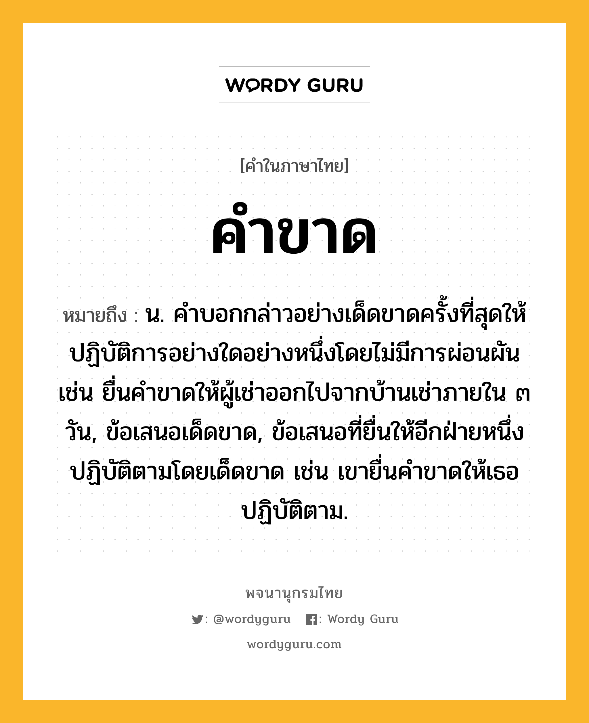 คำขาด หมายถึงอะไร?, คำในภาษาไทย คำขาด หมายถึง น. คำบอกกล่าวอย่างเด็ดขาดครั้งที่สุดให้ปฏิบัติการอย่างใดอย่างหนึ่งโดยไม่มีการผ่อนผัน เช่น ยื่นคำขาดให้ผู้เช่าออกไปจากบ้านเช่าภายใน ๓ วัน, ข้อเสนอเด็ดขาด, ข้อเสนอที่ยื่นให้อีกฝ่ายหนึ่งปฏิบัติตามโดยเด็ดขาด เช่น เขายื่นคำขาดให้เธอปฏิบัติตาม.