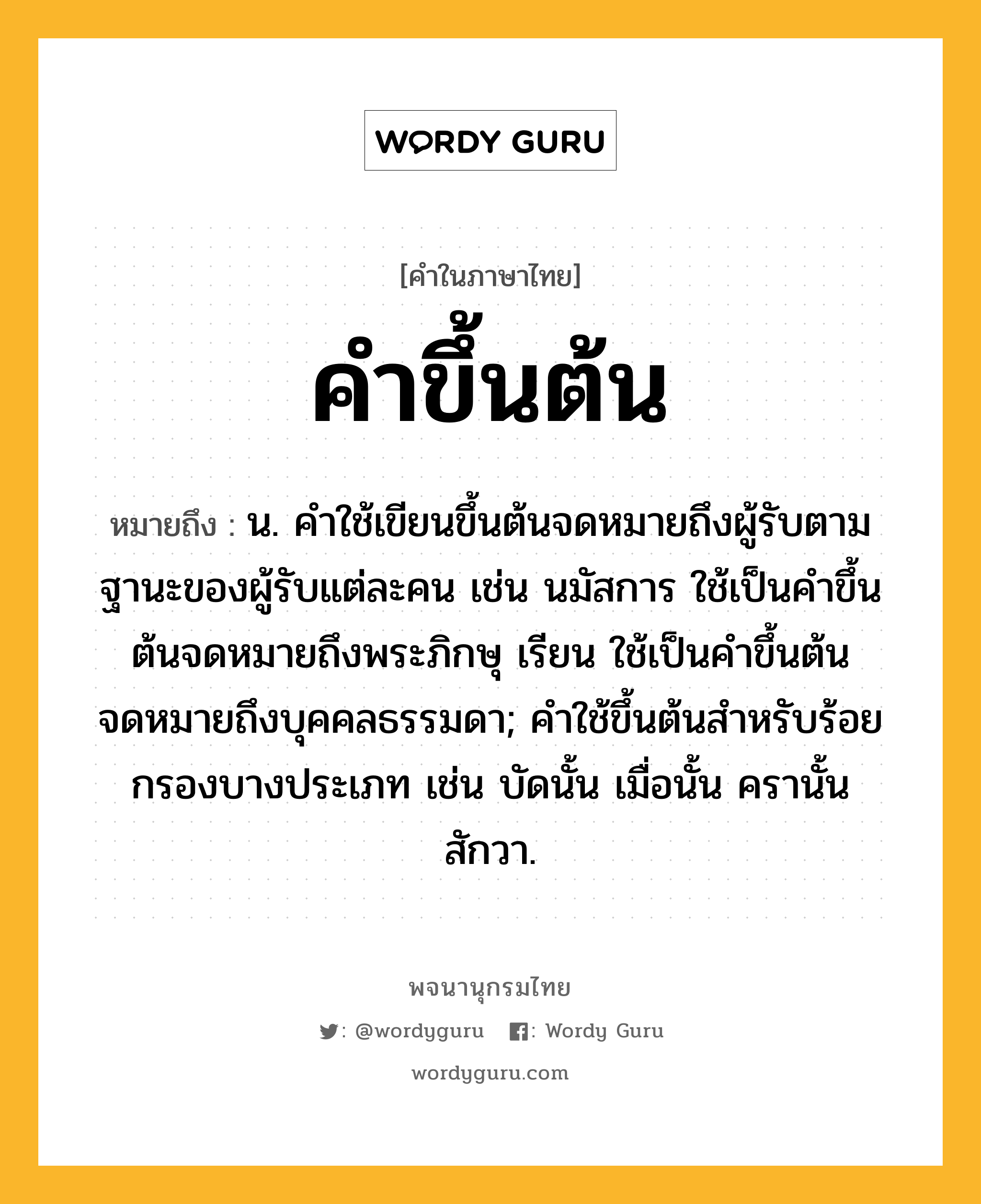 คำขึ้นต้น หมายถึงอะไร?, คำในภาษาไทย คำขึ้นต้น หมายถึง น. คำใช้เขียนขึ้นต้นจดหมายถึงผู้รับตามฐานะของผู้รับแต่ละคน เช่น นมัสการ ใช้เป็นคำขึ้นต้นจดหมายถึงพระภิกษุ เรียน ใช้เป็นคำขึ้นต้นจดหมายถึงบุคคลธรรมดา; คำใช้ขึ้นต้นสำหรับร้อยกรองบางประเภท เช่น บัดนั้น เมื่อนั้น ครานั้น สักวา.