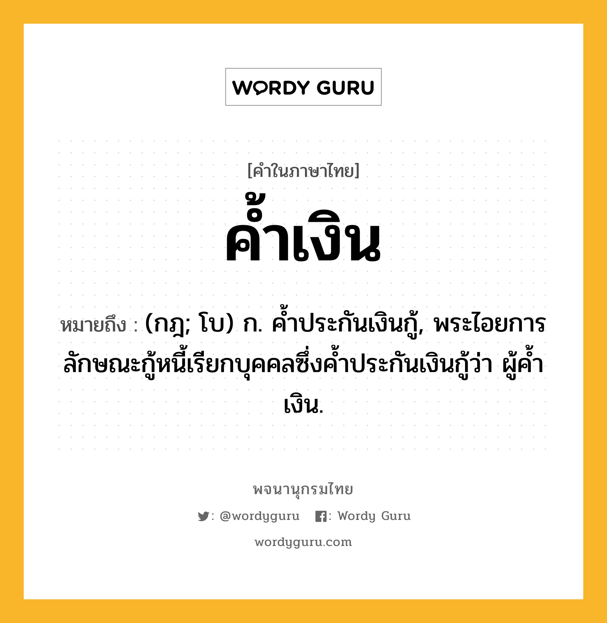 ค้ำเงิน ความหมาย หมายถึงอะไร?, คำในภาษาไทย ค้ำเงิน หมายถึง (กฎ; โบ) ก. คํ้าประกันเงินกู้, พระไอยการลักษณะกู้หนี้เรียกบุคคลซึ่งคํ้าประกันเงินกู้ว่า ผู้คํ้าเงิน.