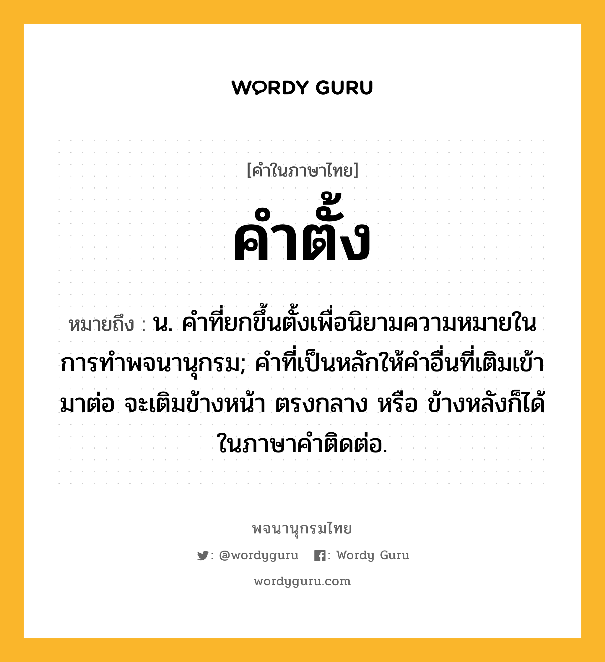 คำตั้ง หมายถึงอะไร?, คำในภาษาไทย คำตั้ง หมายถึง น. คําที่ยกขึ้นตั้งเพื่อนิยามความหมายในการทําพจนานุกรม; คําที่เป็นหลักให้คําอื่นที่เติมเข้ามาต่อ จะเติมข้างหน้า ตรงกลาง หรือ ข้างหลังก็ได้ ในภาษาคําติดต่อ.