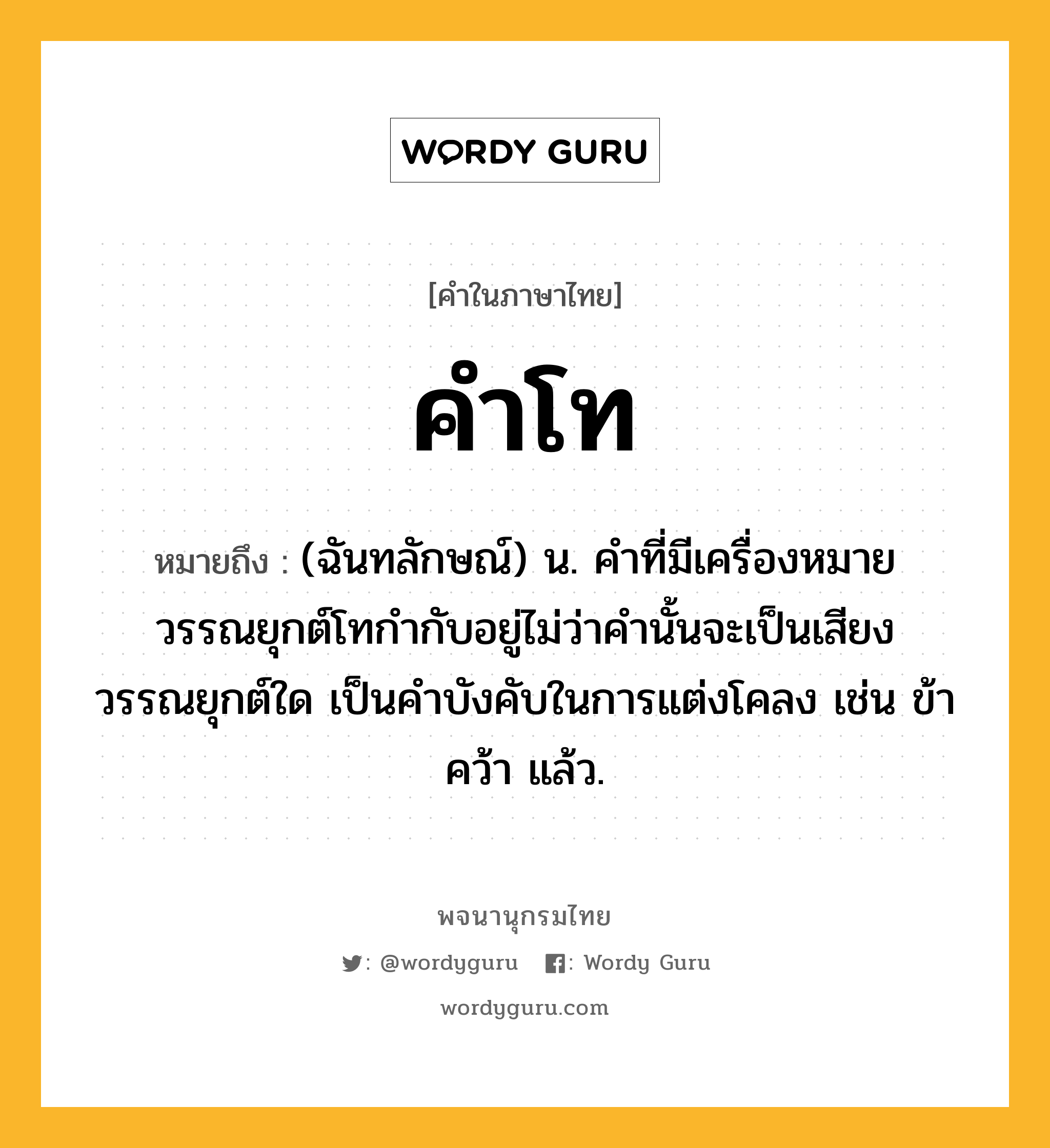 คำโท หมายถึงอะไร?, คำในภาษาไทย คำโท หมายถึง (ฉันทลักษณ์) น. คำที่มีเครื่องหมายวรรณยุกต์โทกำกับอยู่ไม่ว่าคำนั้นจะเป็นเสียงวรรณยุกต์ใด เป็นคำบังคับในการแต่งโคลง เช่น ข้า คว้า แล้ว.