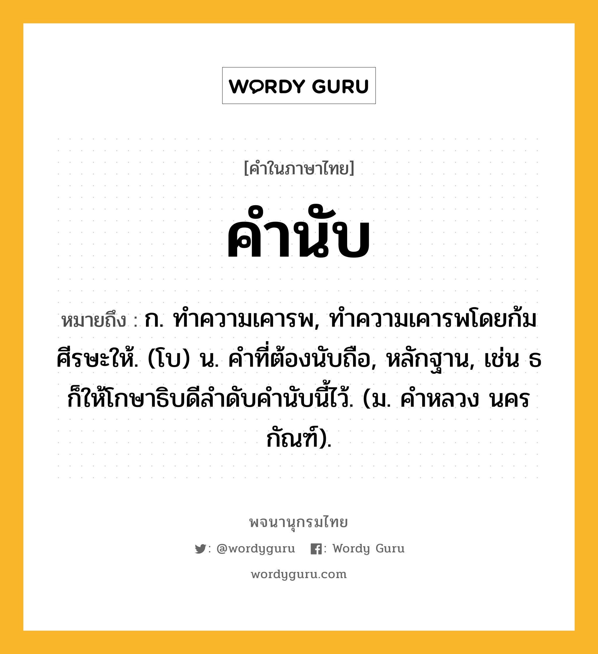 คำนับ หมายถึงอะไร?, คำในภาษาไทย คำนับ หมายถึง ก. ทําความเคารพ, ทําความเคารพโดยก้มศีรษะให้. (โบ) น. คําที่ต้องนับถือ, หลักฐาน, เช่น ธก็ให้โกษาธิบดีลําดับคํานับนี้ไว้. (ม. คําหลวง นครกัณฑ์).