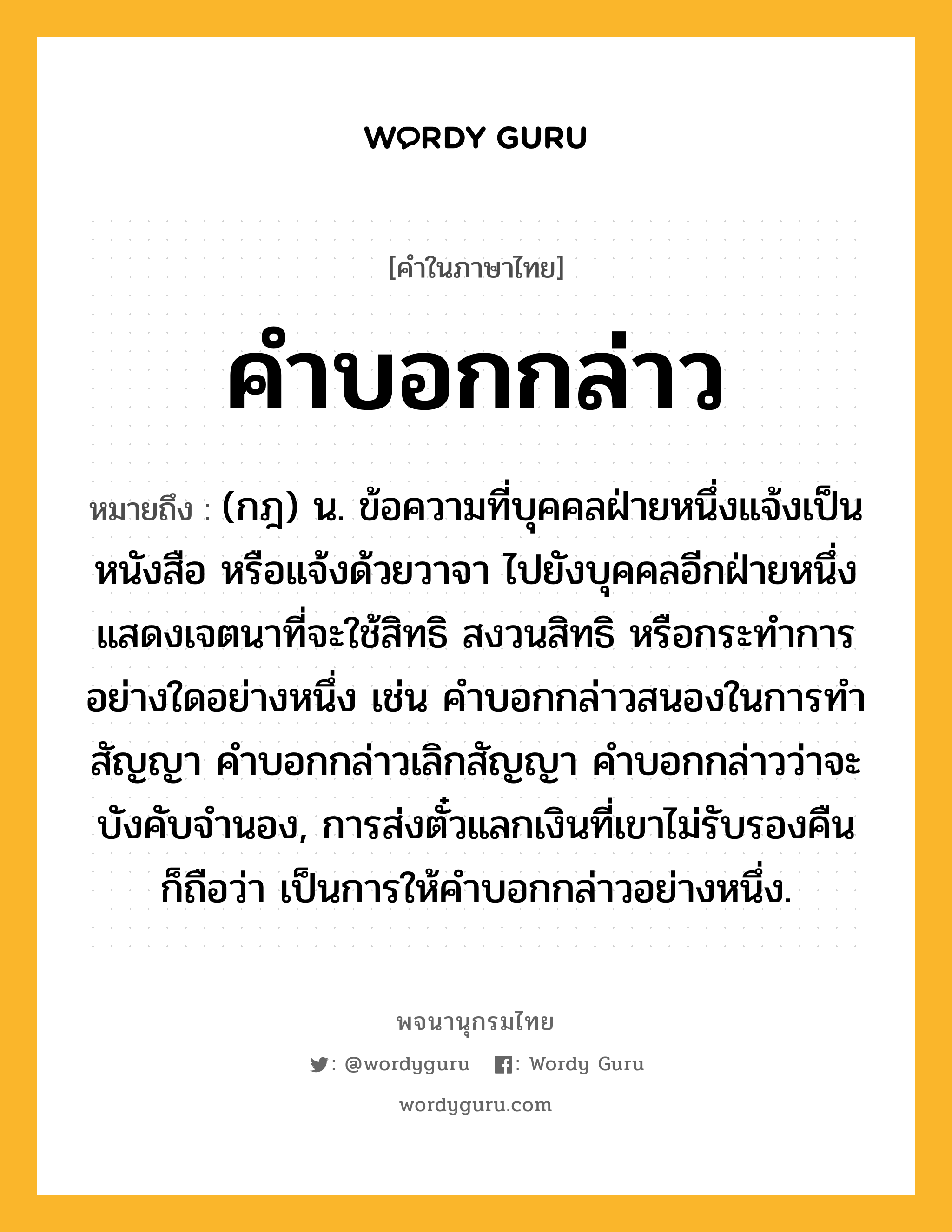 คำบอกกล่าว ความหมาย หมายถึงอะไร?, คำในภาษาไทย คำบอกกล่าว หมายถึง (กฎ) น. ข้อความที่บุคคลฝ่ายหนึ่งแจ้งเป็นหนังสือ หรือแจ้งด้วยวาจา ไปยังบุคคลอีกฝ่ายหนึ่ง แสดงเจตนาที่จะใช้สิทธิ สงวนสิทธิ หรือกระทำการอย่างใดอย่างหนึ่ง เช่น คำบอกกล่าวสนองในการทำสัญญา คำบอกกล่าวเลิกสัญญา คำบอกกล่าวว่าจะบังคับจำนอง, การส่งตั๋วแลกเงินที่เขาไม่รับรองคืน ก็ถือว่า เป็นการให้คำบอกกล่าวอย่างหนึ่ง.