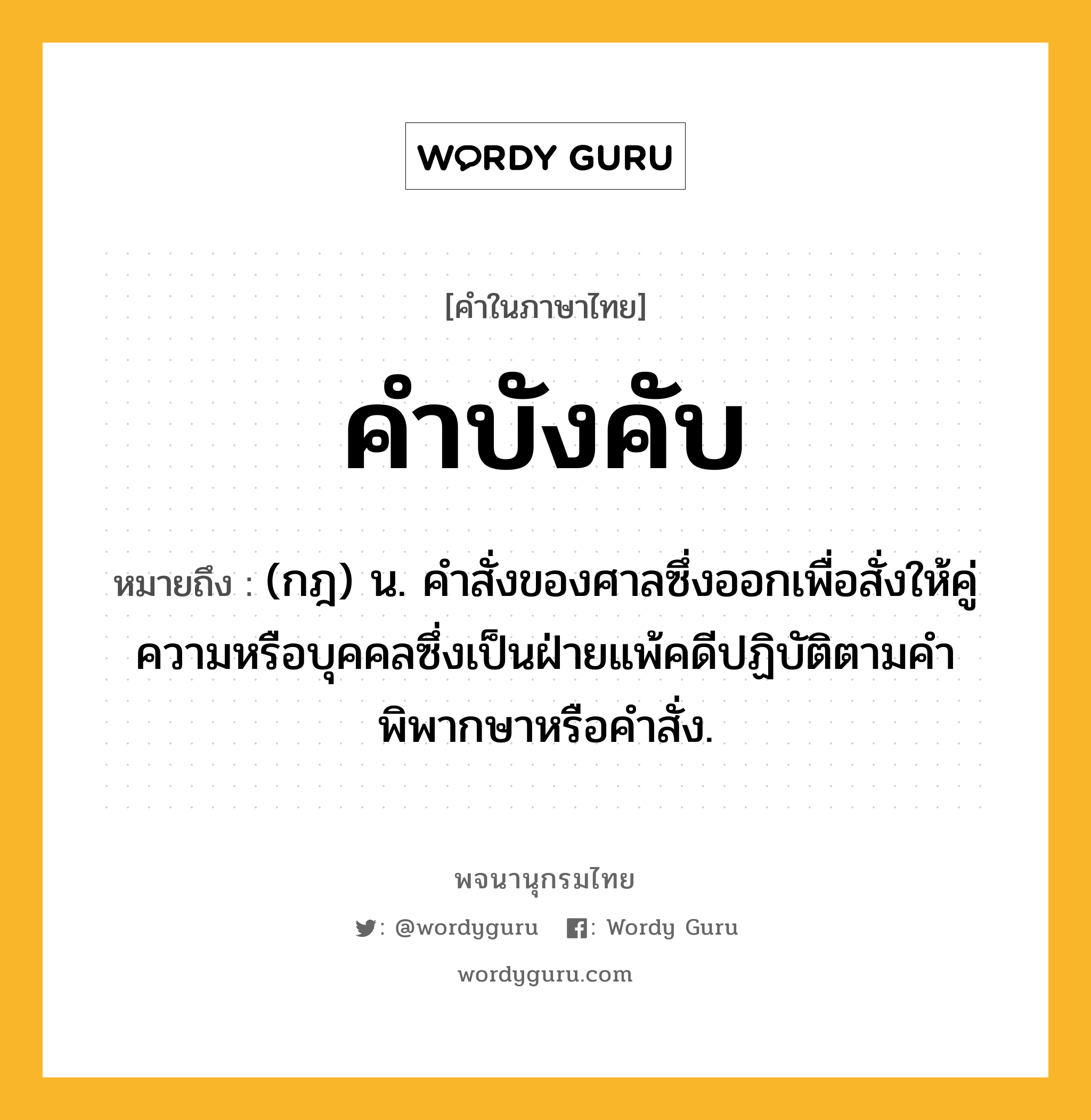 คำบังคับ หมายถึงอะไร?, คำในภาษาไทย คำบังคับ หมายถึง (กฎ) น. คําสั่งของศาลซึ่งออกเพื่อสั่งให้คู่ความหรือบุคคลซึ่งเป็นฝ่ายแพ้คดีปฏิบัติตามคําพิพากษาหรือคําสั่ง.