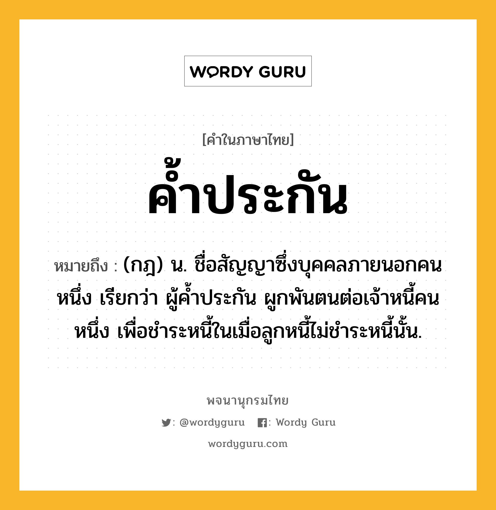 ค้ำประกัน ความหมาย หมายถึงอะไร?, คำในภาษาไทย ค้ำประกัน หมายถึง (กฎ) น. ชื่อสัญญาซึ่งบุคคลภายนอกคนหนึ่ง เรียกว่า ผู้คํ้าประกัน ผูกพันตนต่อเจ้าหนี้คนหนึ่ง เพื่อชําระหนี้ในเมื่อลูกหนี้ไม่ชําระหนี้นั้น.