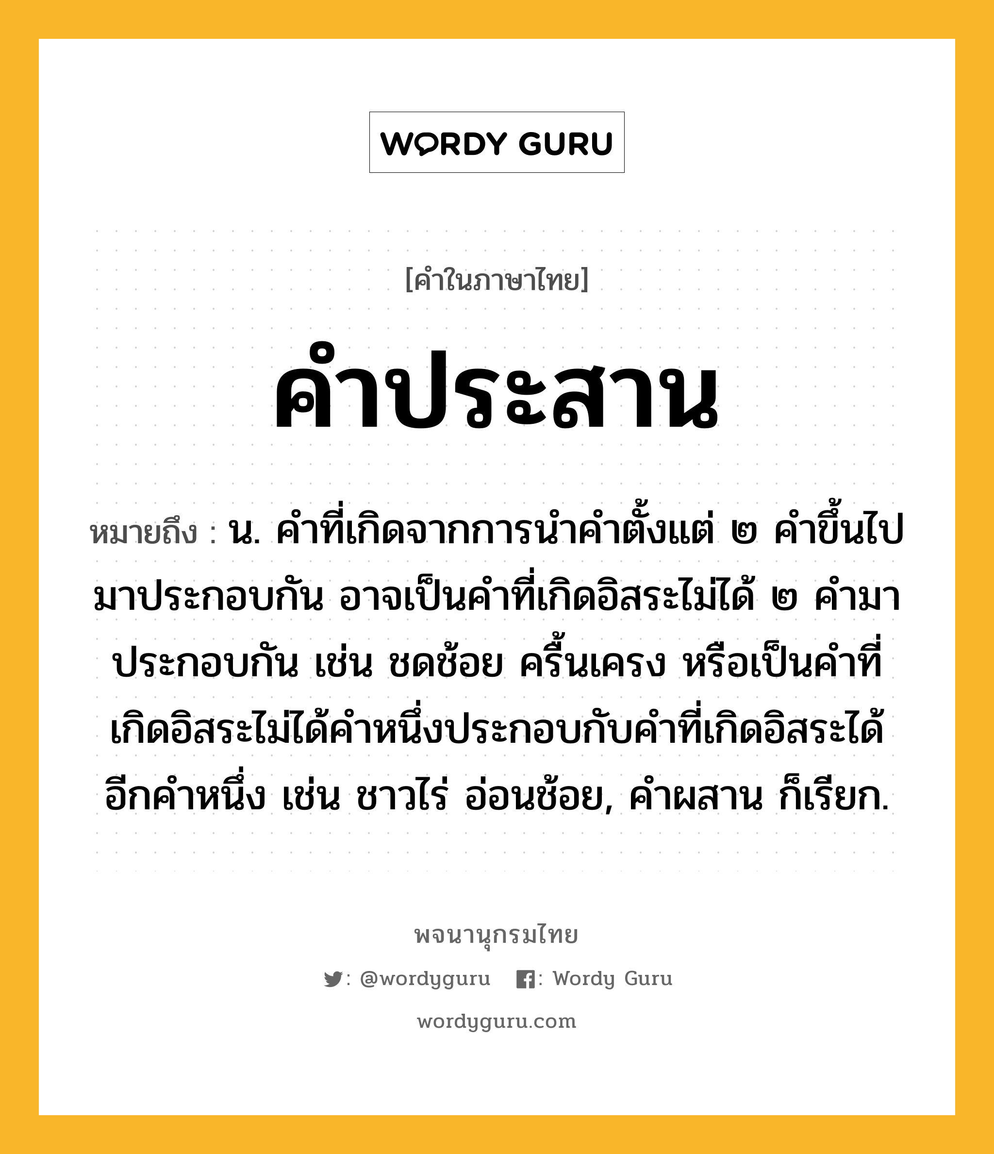 คำประสาน หมายถึงอะไร?, คำในภาษาไทย คำประสาน หมายถึง น. คำที่เกิดจากการนำคำตั้งแต่ ๒ คำขึ้นไปมาประกอบกัน อาจเป็นคำที่เกิดอิสระไม่ได้ ๒ คำมาประกอบกัน เช่น ชดช้อย ครื้นเครง หรือเป็นคำที่เกิดอิสระไม่ได้คำหนึ่งประกอบกับคำที่เกิดอิสระได้อีกคำหนึ่ง เช่น ชาวไร่ อ่อนช้อย, คำผสาน ก็เรียก.