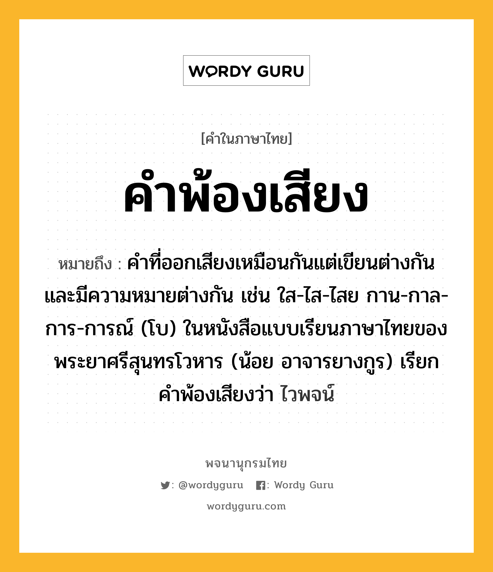 คำพ้องเสียง ความหมาย หมายถึงอะไร?, คำในภาษาไทย คำพ้องเสียง หมายถึง คำที่ออกเสียงเหมือนกันแต่เขียนต่างกันและมีความหมายต่างกัน เช่น ใส-ไส-ไสย กาน-กาล-การ-การณ์ (โบ) ในหนังสือแบบเรียนภาษาไทยของพระยาศรีสุนทรโวหาร (น้อย อาจารยางกูร) เรียกคำพ้องเสียงว่า ไวพจน์ ประเภท คำนาม หมวด คำนาม