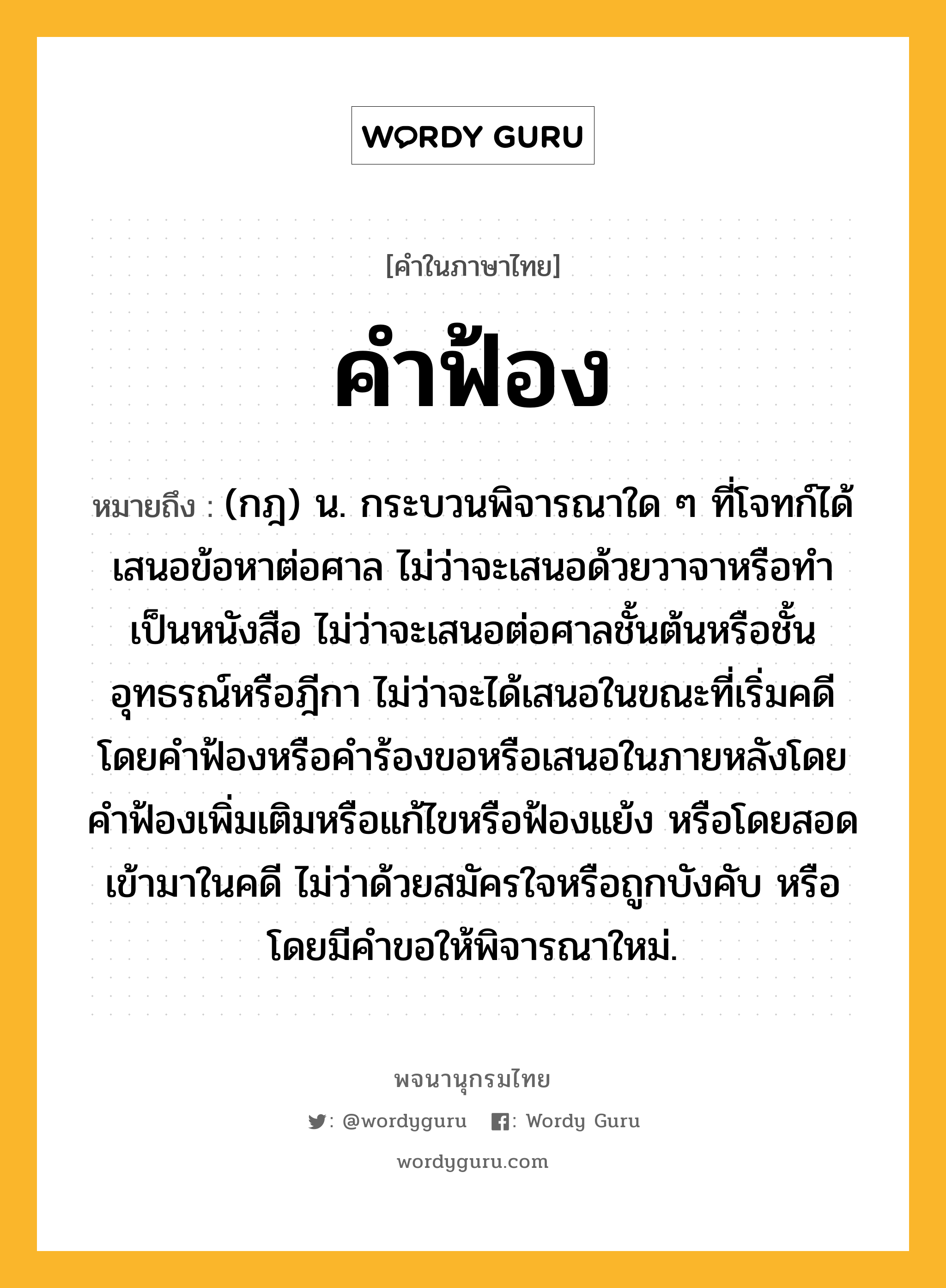 คำฟ้อง หมายถึงอะไร?, คำในภาษาไทย คำฟ้อง หมายถึง (กฎ) น. กระบวนพิจารณาใด ๆ ที่โจทก์ได้เสนอข้อหาต่อศาล ไม่ว่าจะเสนอด้วยวาจาหรือทำเป็นหนังสือ ไม่ว่าจะเสนอต่อศาลชั้นต้นหรือชั้นอุทธรณ์หรือฎีกา ไม่ว่าจะได้เสนอในขณะที่เริ่มคดีโดยคำฟ้องหรือคำร้องขอหรือเสนอในภายหลังโดยคำฟ้องเพิ่มเติมหรือแก้ไขหรือฟ้องแย้ง หรือโดยสอดเข้ามาในคดี ไม่ว่าด้วยสมัครใจหรือถูกบังคับ หรือโดยมีคำขอให้พิจารณาใหม่.