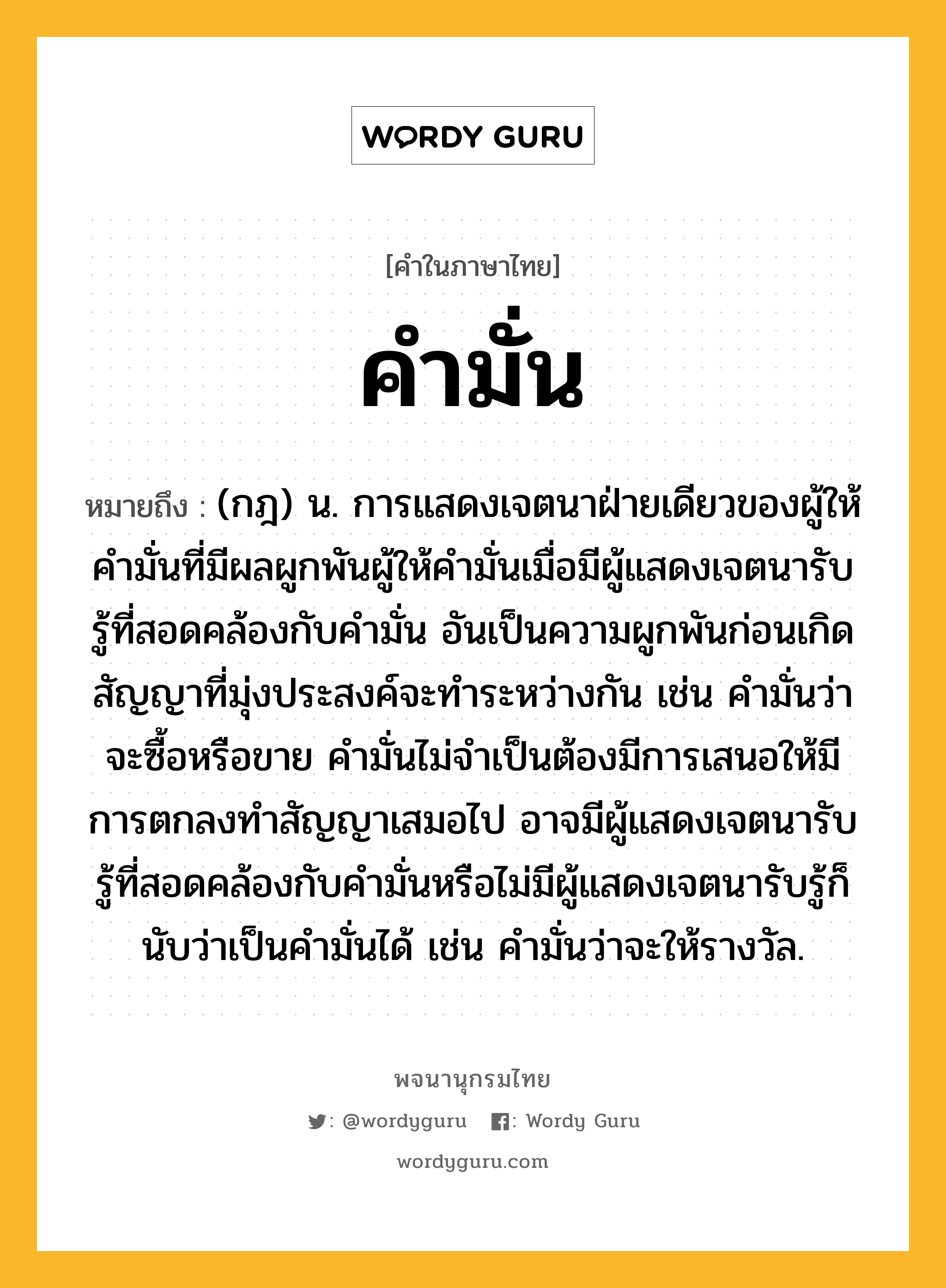 คำมั่น หมายถึงอะไร?, คำในภาษาไทย คำมั่น หมายถึง (กฎ) น. การแสดงเจตนาฝ่ายเดียวของผู้ให้คำมั่นที่มีผลผูกพันผู้ให้คำมั่นเมื่อมีผู้แสดงเจตนารับรู้ที่สอดคล้องกับคำมั่น อันเป็นความผูกพันก่อนเกิดสัญญาที่มุ่งประสงค์จะทำระหว่างกัน เช่น คำมั่นว่าจะซื้อหรือขาย คำมั่นไม่จำเป็นต้องมีการเสนอให้มีการตกลงทำสัญญาเสมอไป อาจมีผู้แสดงเจตนารับรู้ที่สอดคล้องกับคำมั่นหรือไม่มีผู้แสดงเจตนารับรู้ก็นับว่าเป็นคำมั่นได้ เช่น คำมั่นว่าจะให้รางวัล.