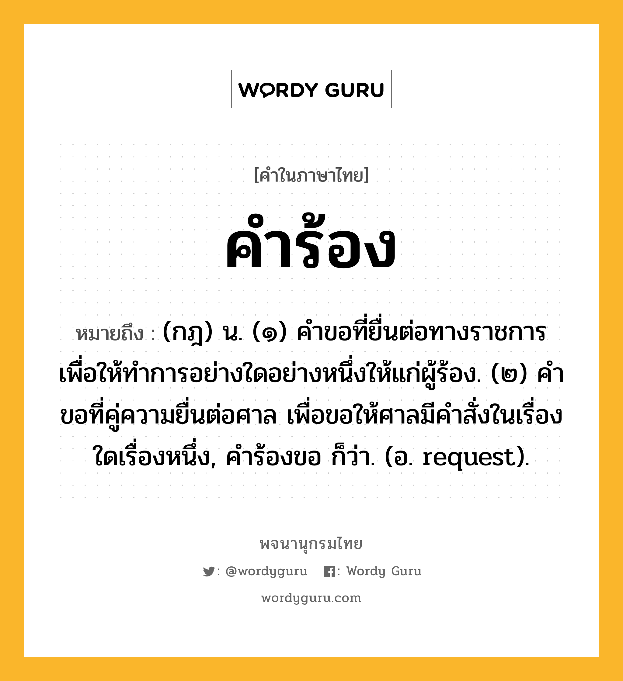 คำร้อง หมายถึงอะไร?, คำในภาษาไทย คำร้อง หมายถึง (กฎ) น. (๑) คําขอที่ยื่นต่อทางราชการ เพื่อให้ทําการอย่างใดอย่างหนึ่งให้แก่ผู้ร้อง. (๒) คําขอที่คู่ความยื่นต่อศาล เพื่อขอให้ศาลมีคําสั่งในเรื่องใดเรื่องหนึ่ง, คําร้องขอ ก็ว่า. (อ. request).