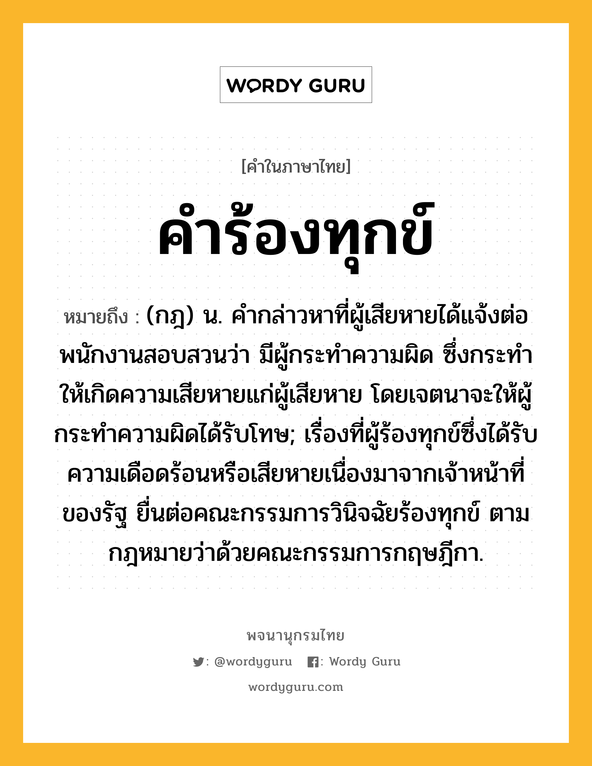 คำร้องทุกข์ หมายถึงอะไร?, คำในภาษาไทย คำร้องทุกข์ หมายถึง (กฎ) น. คํากล่าวหาที่ผู้เสียหายได้แจ้งต่อพนักงานสอบสวนว่า มีผู้กระทําความผิด ซึ่งกระทําให้เกิดความเสียหายแก่ผู้เสียหาย โดยเจตนาจะให้ผู้กระทําความผิดได้รับโทษ; เรื่องที่ผู้ร้องทุกข์ซึ่งได้รับความเดือดร้อนหรือเสียหายเนื่องมาจากเจ้าหน้าที่ของรัฐ ยื่นต่อคณะกรรมการวินิจฉัยร้องทุกข์ ตามกฎหมายว่าด้วยคณะกรรมการกฤษฎีกา.