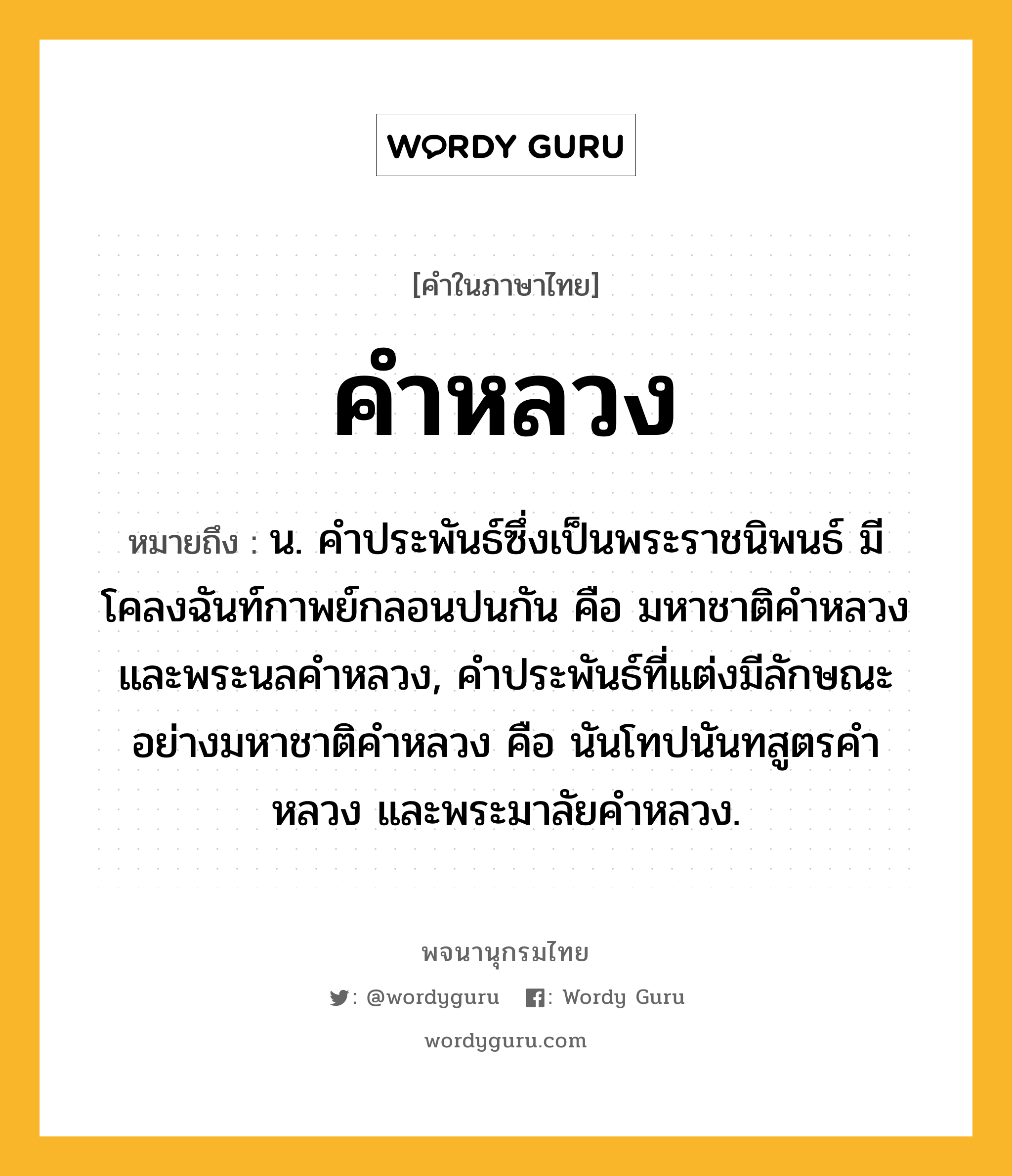 คำหลวง ความหมาย หมายถึงอะไร?, คำในภาษาไทย คำหลวง หมายถึง น. คําประพันธ์ซึ่งเป็นพระราชนิพนธ์ มีโคลงฉันท์กาพย์กลอนปนกัน คือ มหาชาติคําหลวงและพระนลคําหลวง, คําประพันธ์ที่แต่งมีลักษณะอย่างมหาชาติคําหลวง คือ นันโทปนันทสูตรคําหลวง และพระมาลัยคําหลวง.