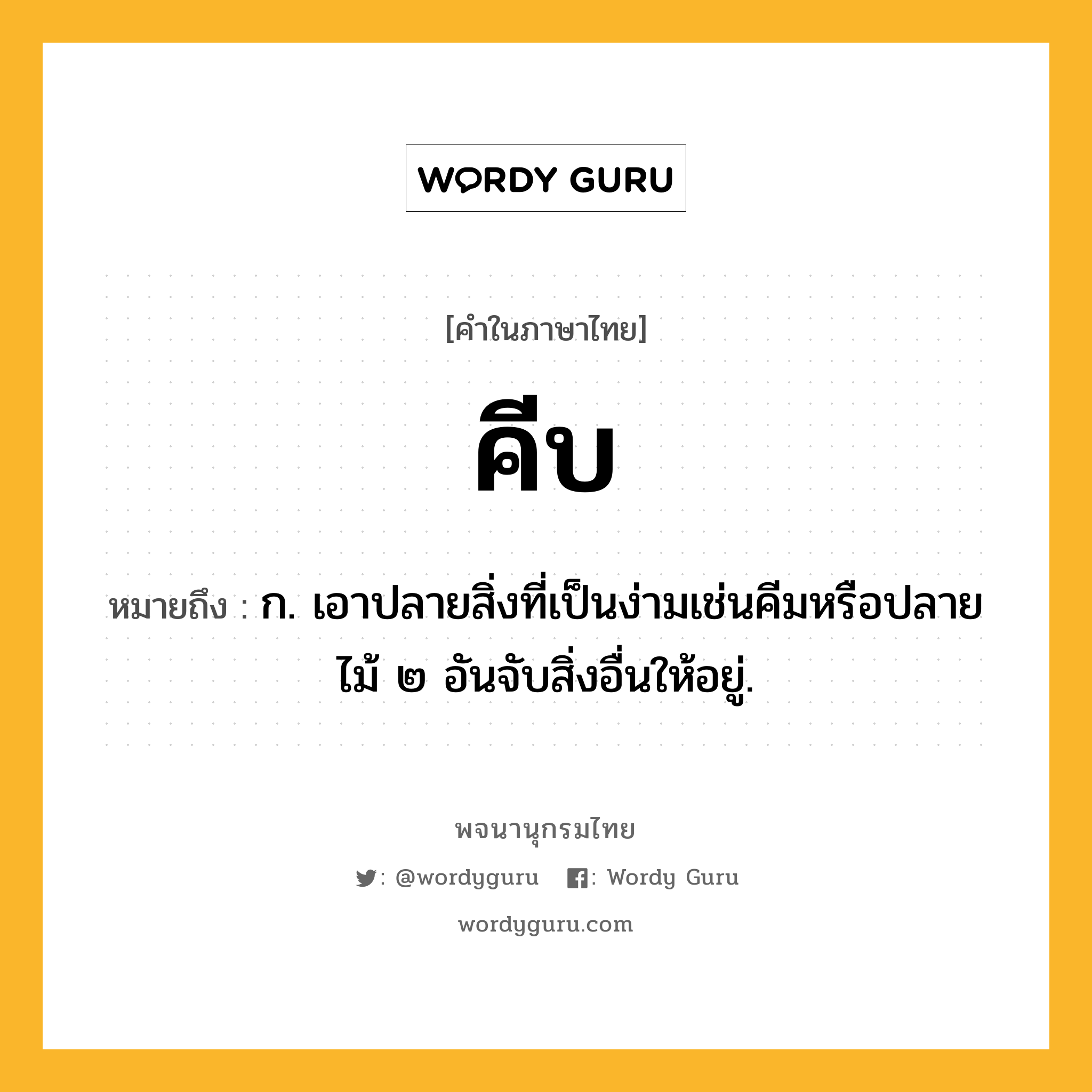 คีบ หมายถึงอะไร?, คำในภาษาไทย คีบ หมายถึง ก. เอาปลายสิ่งที่เป็นง่ามเช่นคีมหรือปลายไม้ ๒ อันจับสิ่งอื่นให้อยู่.