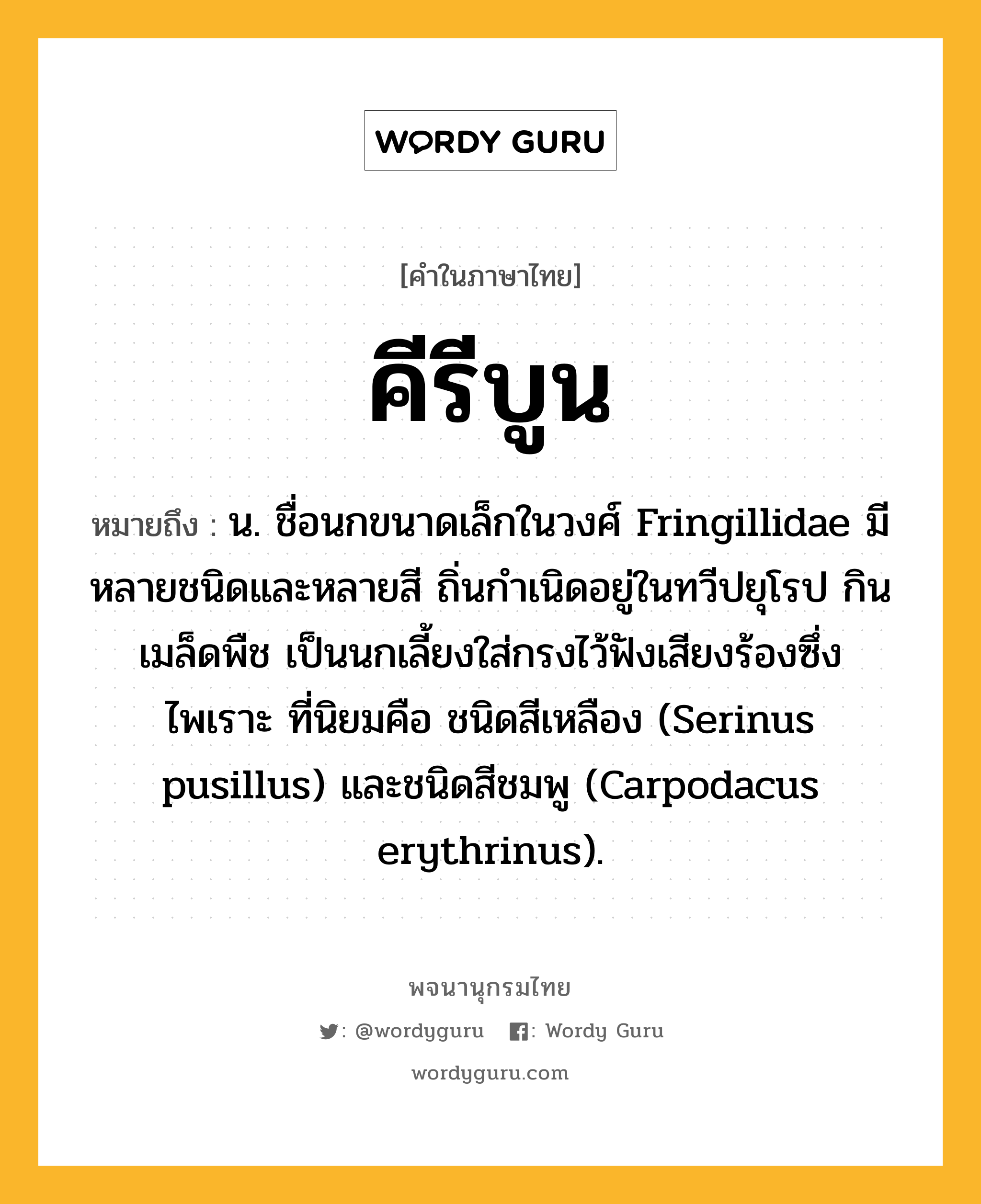 คีรีบูน หมายถึงอะไร?, คำในภาษาไทย คีรีบูน หมายถึง น. ชื่อนกขนาดเล็กในวงศ์ Fringillidae มีหลายชนิดและหลายสี ถิ่นกําเนิดอยู่ในทวีปยุโรป กินเมล็ดพืช เป็นนกเลี้ยงใส่กรงไว้ฟังเสียงร้องซึ่งไพเราะ ที่นิยมคือ ชนิดสีเหลือง (Serinus pusillus) และชนิดสีชมพู (Carpodacus erythrinus).