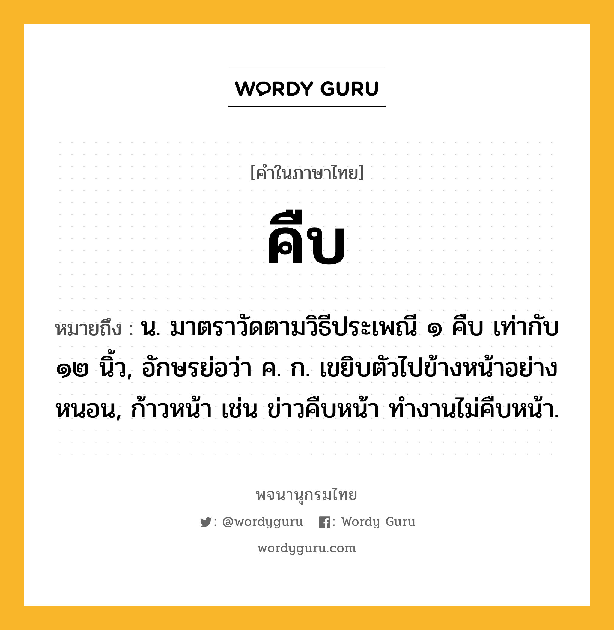 คืบ หมายถึงอะไร?, คำในภาษาไทย คืบ หมายถึง น. มาตราวัดตามวิธีประเพณี ๑ คืบ เท่ากับ ๑๒ นิ้ว, อักษรย่อว่า ค. ก. เขยิบตัวไปข้างหน้าอย่างหนอน, ก้าวหน้า เช่น ข่าวคืบหน้า ทํางานไม่คืบหน้า.