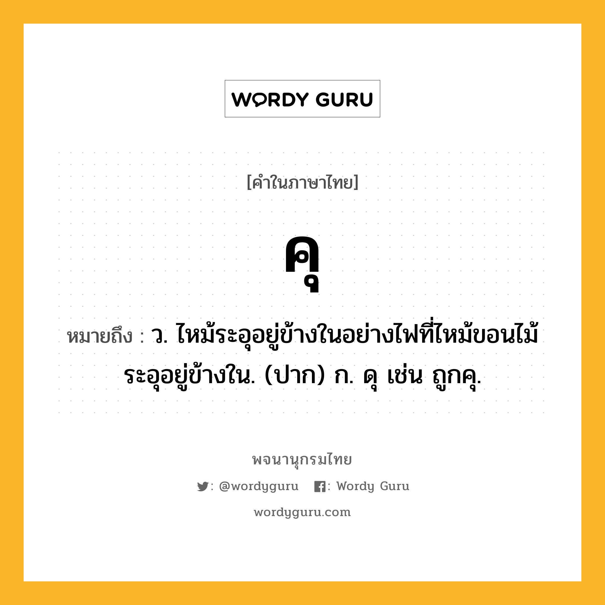 คุ หมายถึงอะไร?, คำในภาษาไทย คุ หมายถึง ว. ไหม้ระอุอยู่ข้างในอย่างไฟที่ไหม้ขอนไม้ระอุอยู่ข้างใน. (ปาก) ก. ดุ เช่น ถูกคุ.