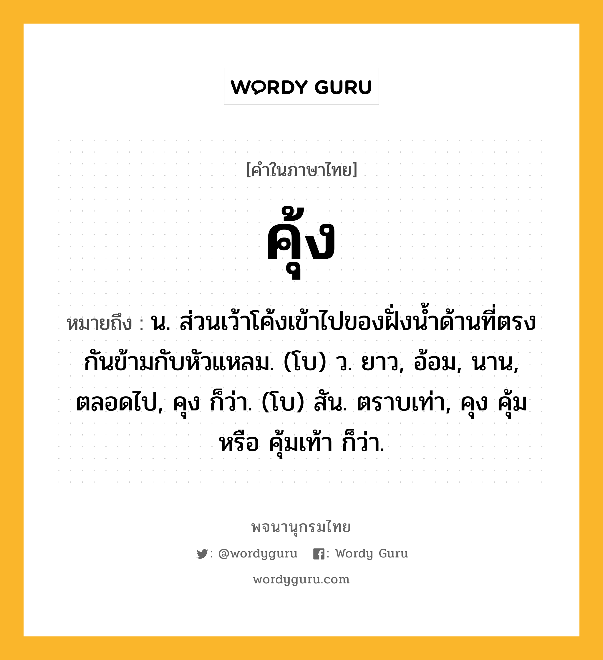 คุ้ง หมายถึงอะไร?, คำในภาษาไทย คุ้ง หมายถึง น. ส่วนเว้าโค้งเข้าไปของฝั่งนํ้าด้านที่ตรงกันข้ามกับหัวแหลม. (โบ) ว. ยาว, อ้อม, นาน, ตลอดไป, คุง ก็ว่า. (โบ) สัน. ตราบเท่า, คุง คุ้ม หรือ คุ้มเท้า ก็ว่า.