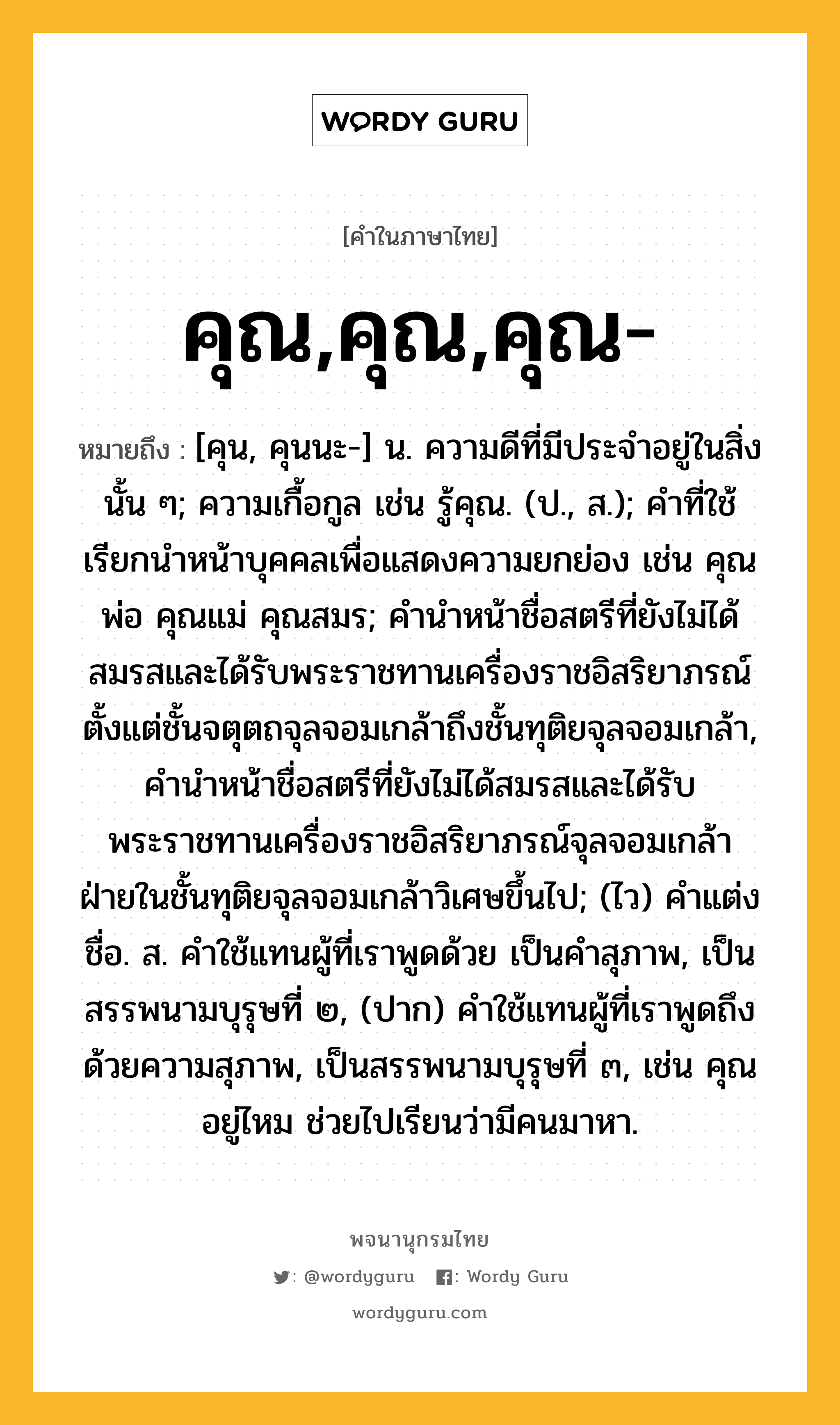 คุณ,คุณ,คุณ- ความหมาย หมายถึงอะไร?, คำในภาษาไทย คุณ,คุณ,คุณ- หมายถึง [คุน, คุนนะ-] น. ความดีที่มีประจําอยู่ในสิ่งนั้น ๆ; ความเกื้อกูล เช่น รู้คุณ. (ป., ส.); คําที่ใช้เรียกนําหน้าบุคคลเพื่อแสดงความยกย่อง เช่น คุณพ่อ คุณแม่ คุณสมร; คํานําหน้าชื่อสตรีที่ยังไม่ได้สมรสและได้รับพระราชทานเครื่องราชอิสริยาภรณ์ตั้งแต่ชั้นจตุตถจุลจอมเกล้าถึงชั้นทุติยจุลจอมเกล้า, คำนำหน้าชื่อสตรีที่ยังไม่ได้สมรสและได้รับพระราชทานเครื่องราชอิสริยาภรณ์จุลจอมเกล้าฝ่ายในชั้นทุติยจุลจอมเกล้าวิเศษขึ้นไป; (ไว) คําแต่งชื่อ. ส. คําใช้แทนผู้ที่เราพูดด้วย เป็นคําสุภาพ, เป็นสรรพนามบุรุษที่ ๒, (ปาก) คําใช้แทนผู้ที่เราพูดถึงด้วยความสุภาพ, เป็นสรรพนามบุรุษที่ ๓, เช่น คุณอยู่ไหม ช่วยไปเรียนว่ามีคนมาหา.