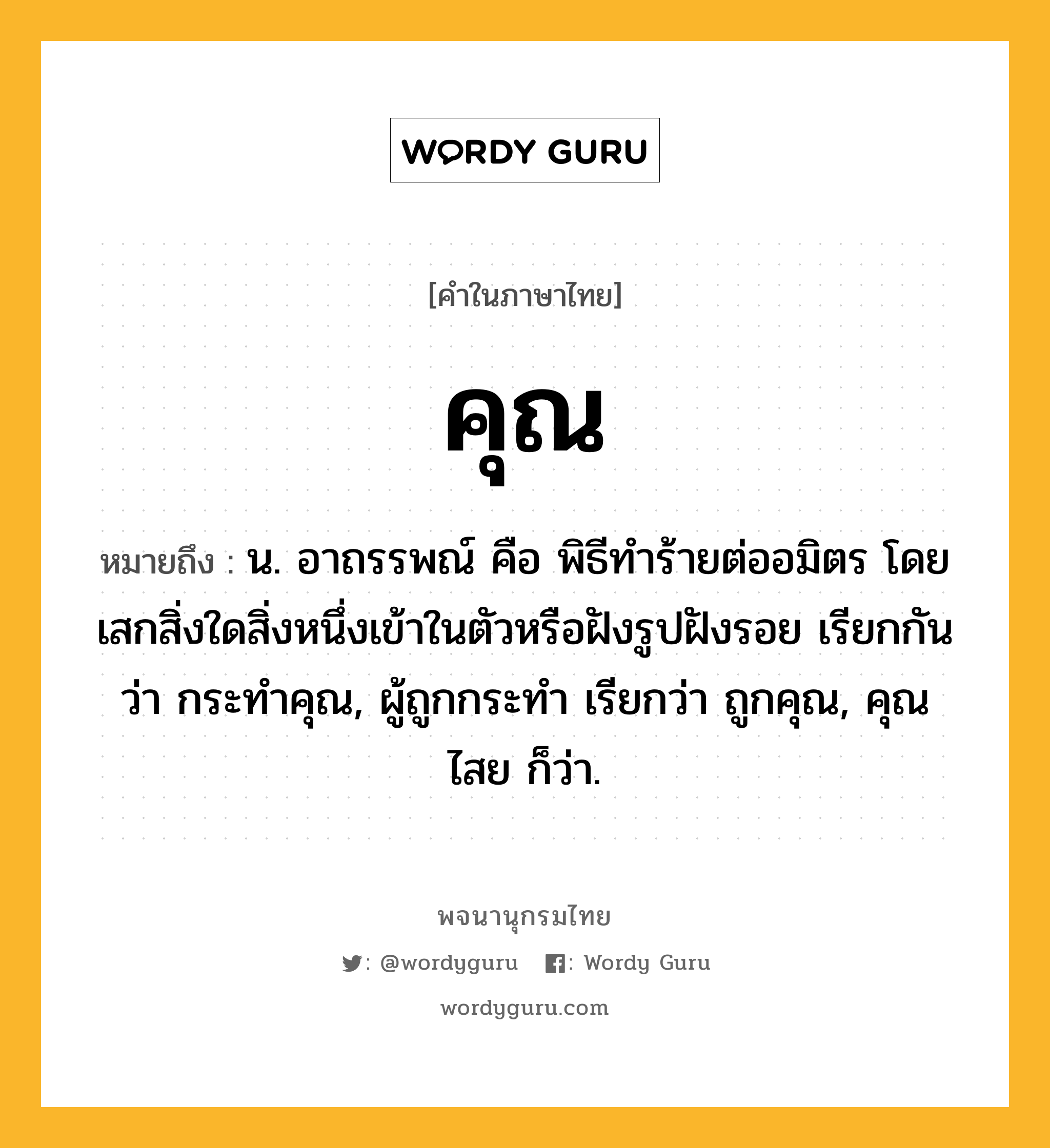 คุณ ความหมาย หมายถึงอะไร?, คำในภาษาไทย คุณ หมายถึง น. อาถรรพณ์ คือ พิธีทําร้ายต่ออมิตร โดยเสกสิ่งใดสิ่งหนึ่งเข้าในตัวหรือฝังรูปฝังรอย เรียกกันว่า กระทําคุณ, ผู้ถูกกระทำ เรียกว่า ถูกคุณ, คุณไสย ก็ว่า.