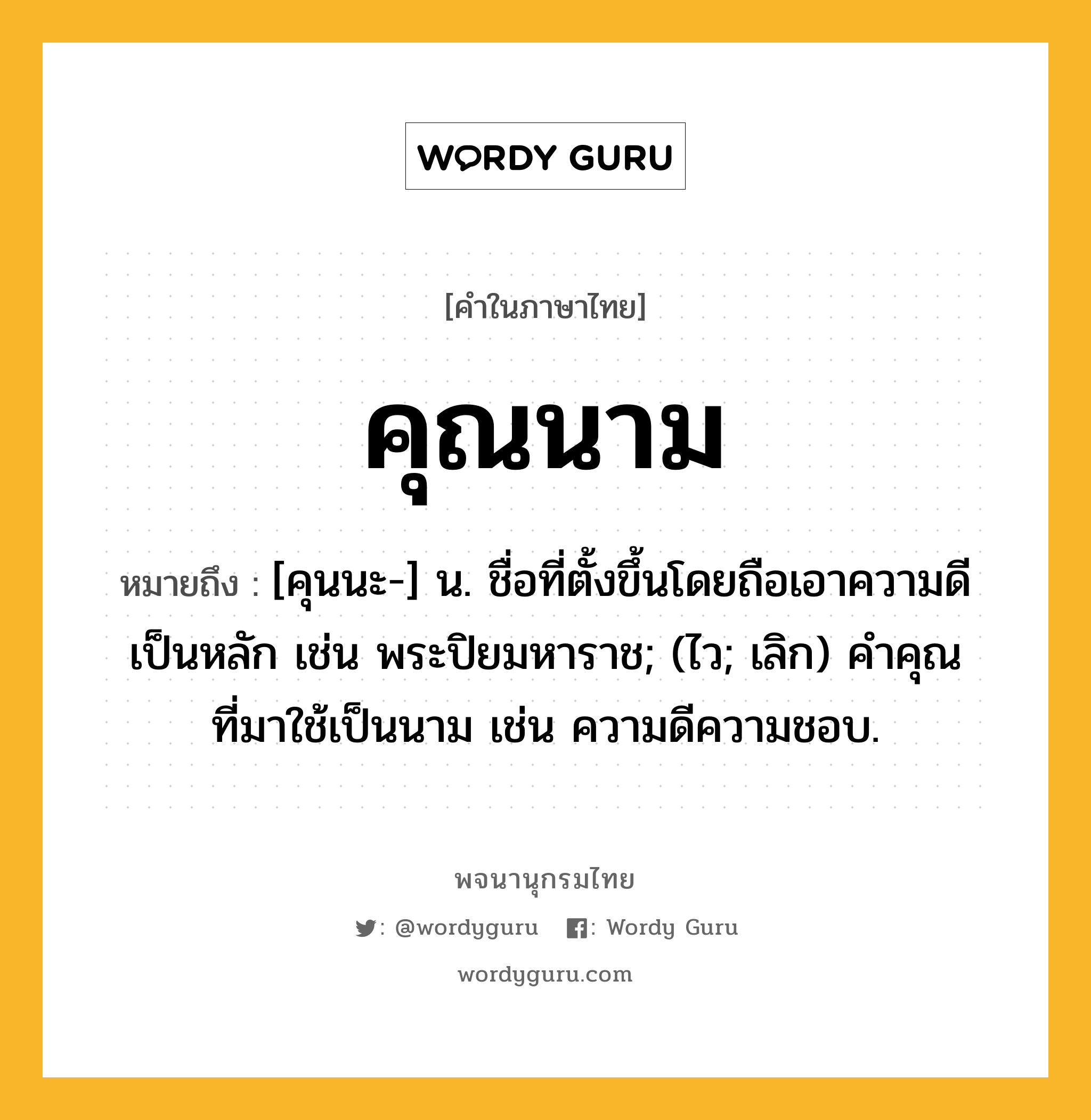 คุณนาม ความหมาย หมายถึงอะไร?, คำในภาษาไทย คุณนาม หมายถึง [คุนนะ-] น. ชื่อที่ตั้งขึ้นโดยถือเอาความดีเป็นหลัก เช่น พระปิยมหาราช; (ไว; เลิก) คําคุณที่มาใช้เป็นนาม เช่น ความดีความชอบ.