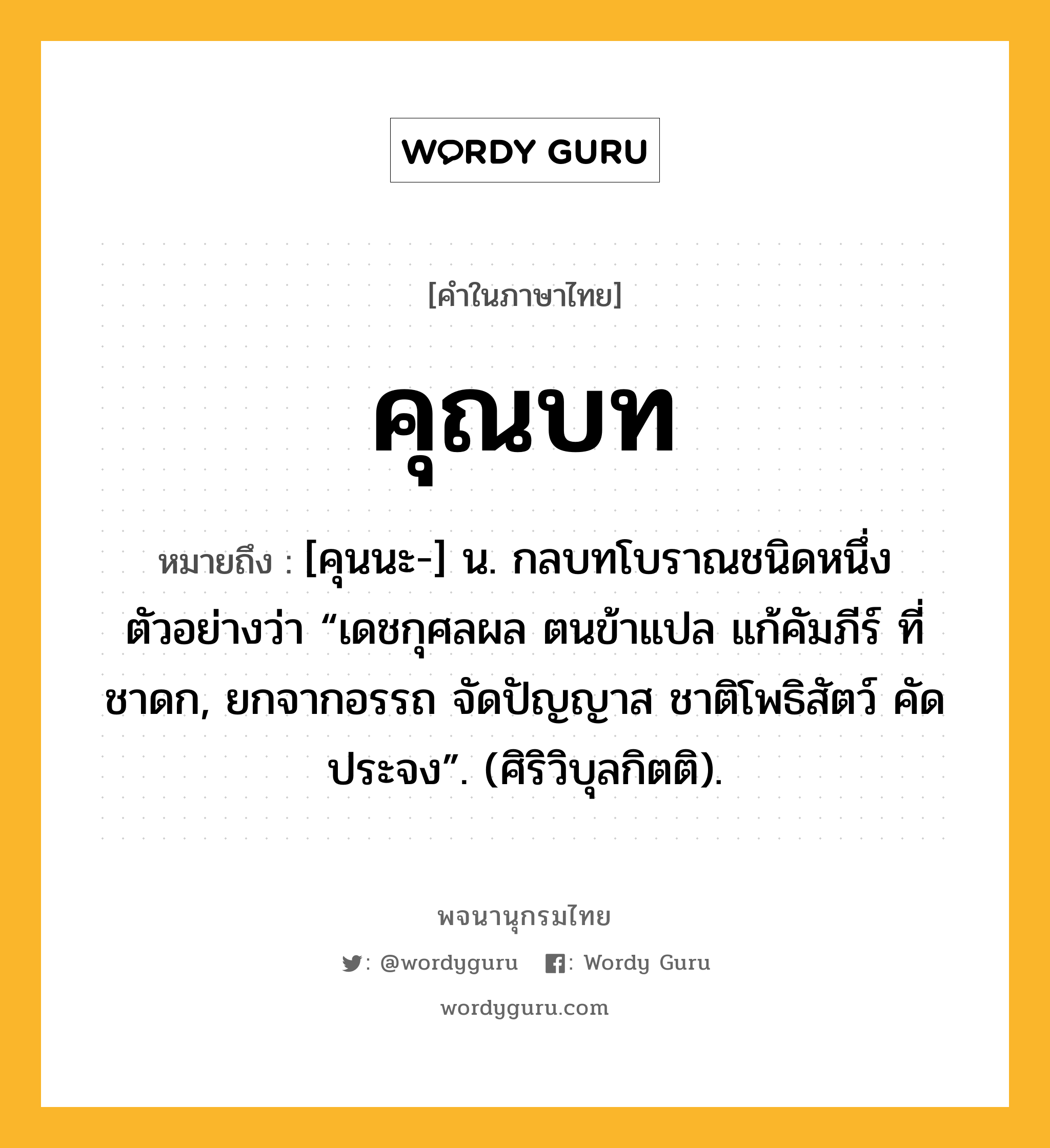 คุณบท ความหมาย หมายถึงอะไร?, คำในภาษาไทย คุณบท หมายถึง [คุนนะ-] น. กลบทโบราณชนิดหนึ่ง ตัวอย่างว่า “เดชกุศลผล ตนข้าแปล แก้คัมภีร์ ที่ชาดก, ยกจากอรรถ จัดปัญญาส ชาติโพธิสัตว์ คัดประจง”. (ศิริวิบุลกิตติ).