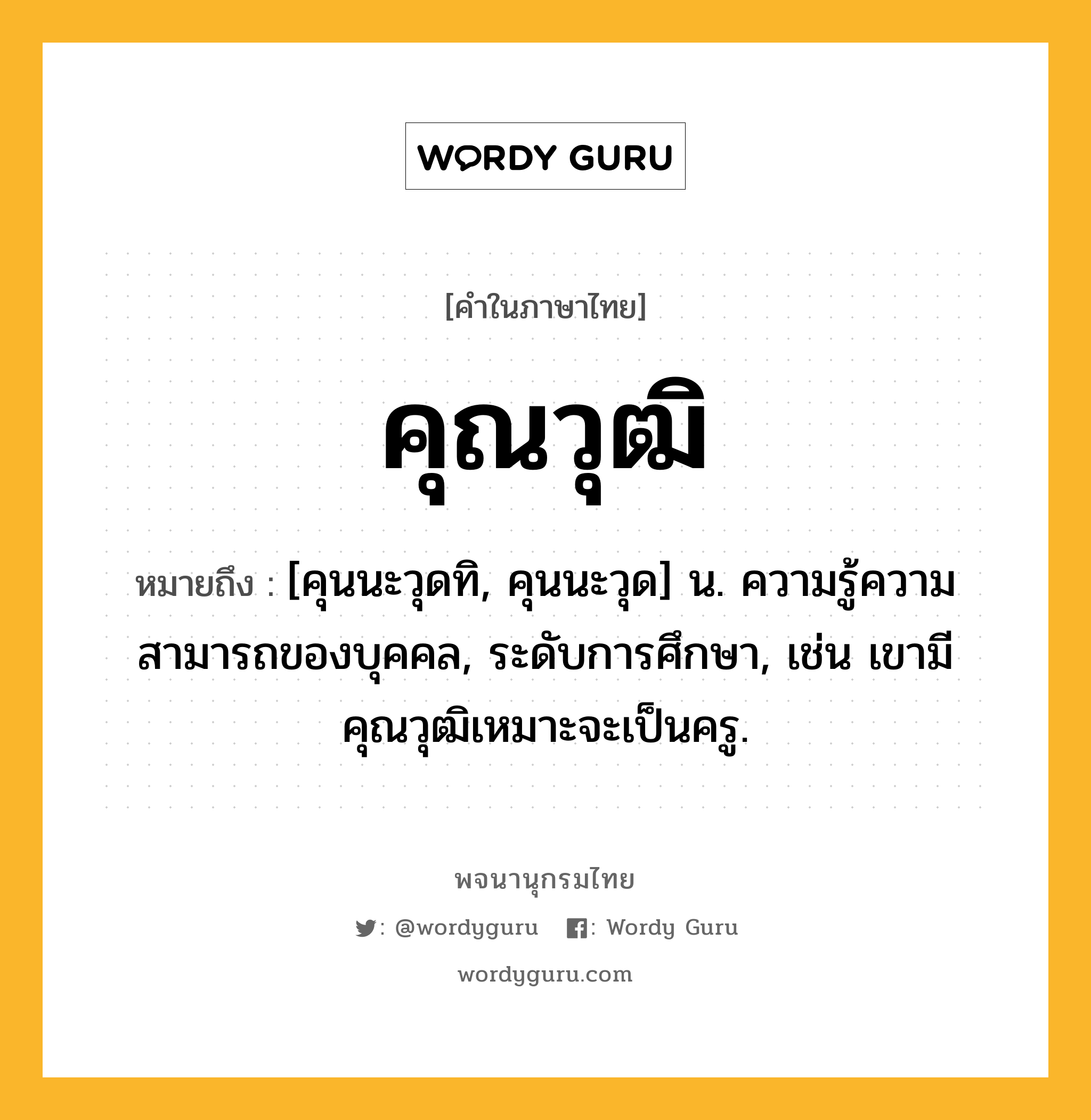 คุณวุฒิ หมายถึงอะไร?, คำในภาษาไทย คุณวุฒิ หมายถึง [คุนนะวุดทิ, คุนนะวุด] น. ความรู้ความสามารถของบุคคล, ระดับการศึกษา, เช่น เขามีคุณวุฒิเหมาะจะเป็นครู.