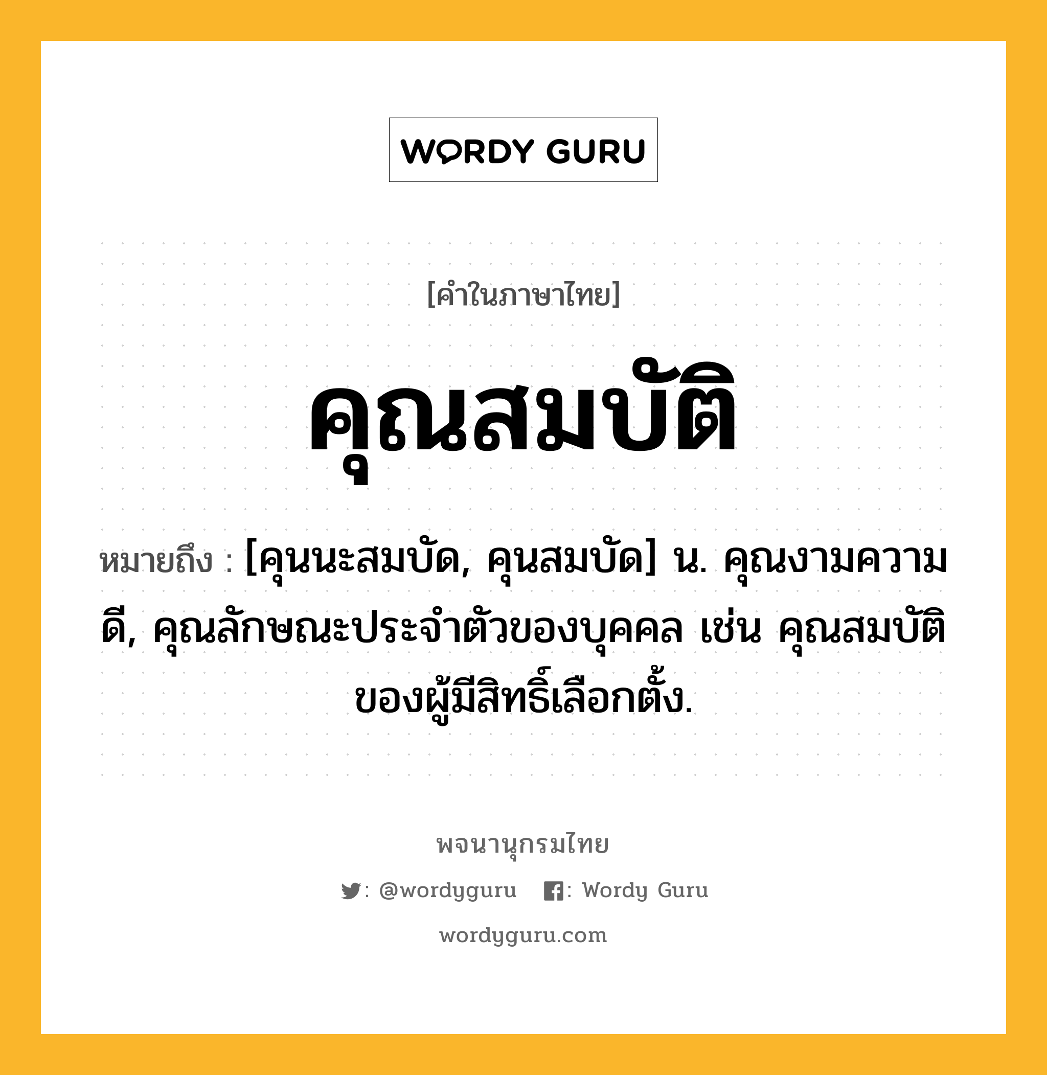 คุณสมบัติ หมายถึงอะไร?, คำในภาษาไทย คุณสมบัติ หมายถึง [คุนนะสมบัด, คุนสมบัด] น. คุณงามความดี, คุณลักษณะประจําตัวของบุคคล เช่น คุณสมบัติของผู้มีสิทธิ์เลือกตั้ง.