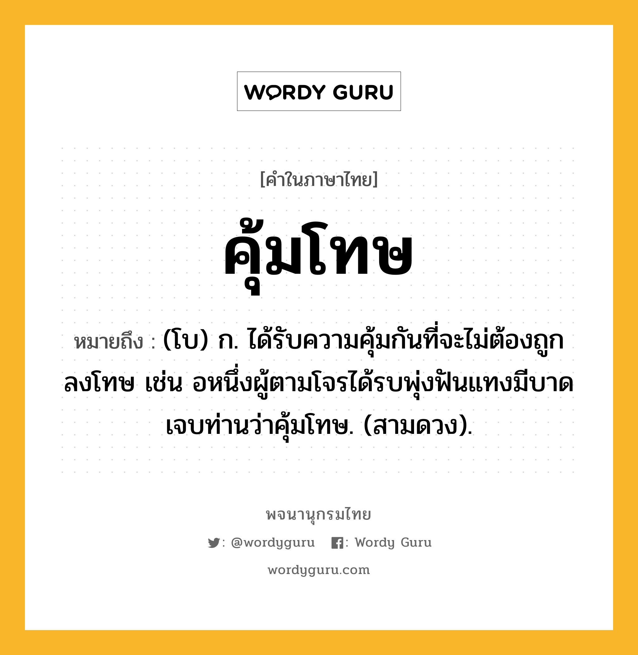 คุ้มโทษ ความหมาย หมายถึงอะไร?, คำในภาษาไทย คุ้มโทษ หมายถึง (โบ) ก. ได้รับความคุ้มกันที่จะไม่ต้องถูกลงโทษ เช่น อหนึ่งผู้ตามโจรได้รบพุ่งฟันแทงมีบาดเจบท่านว่าคุ้มโทษ. (สามดวง).