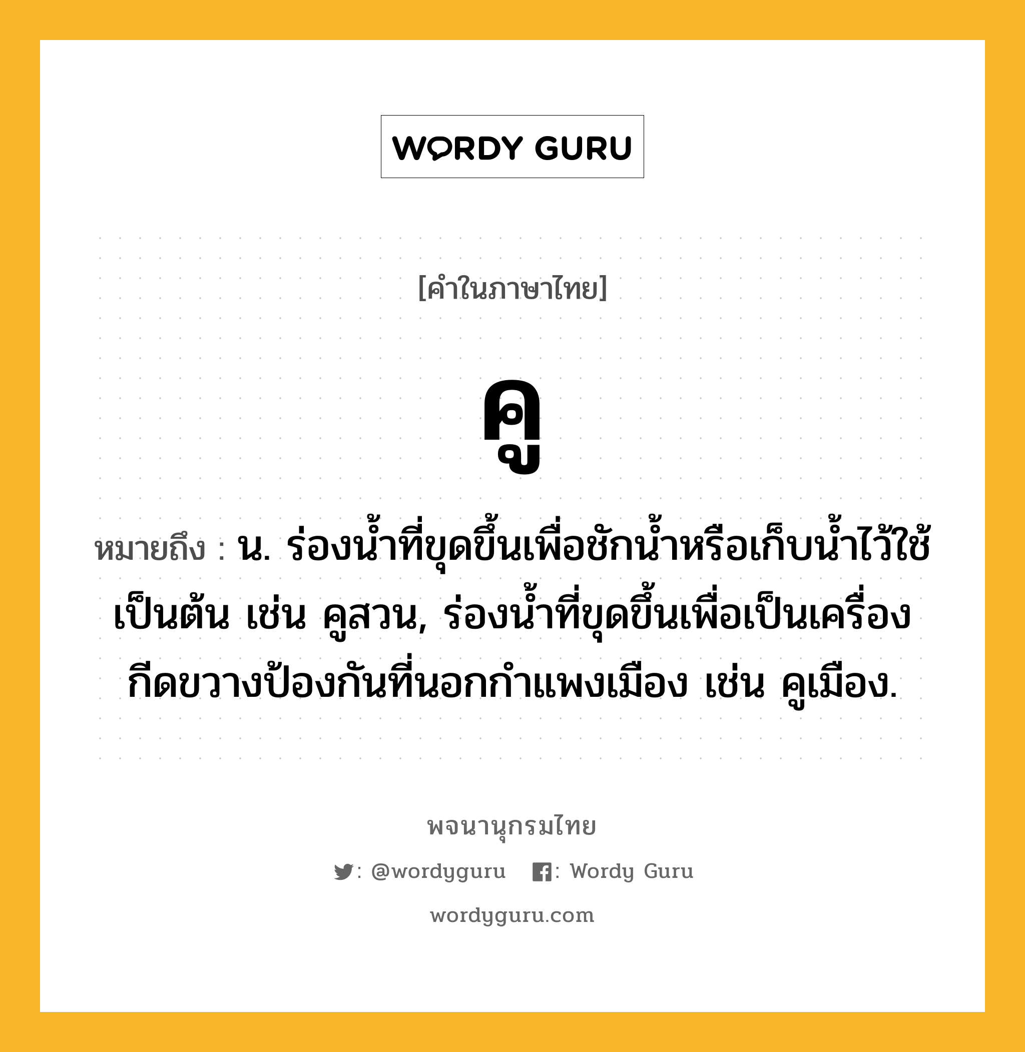 คู หมายถึงอะไร?, คำในภาษาไทย คู หมายถึง น. ร่องนํ้าที่ขุดขึ้นเพื่อชักน้ำหรือเก็บนํ้าไว้ใช้เป็นต้น เช่น คูสวน, ร่องน้ำที่ขุดขึ้นเพื่อเป็นเครื่องกีดขวางป้องกันที่นอกกำแพงเมือง เช่น คูเมือง.