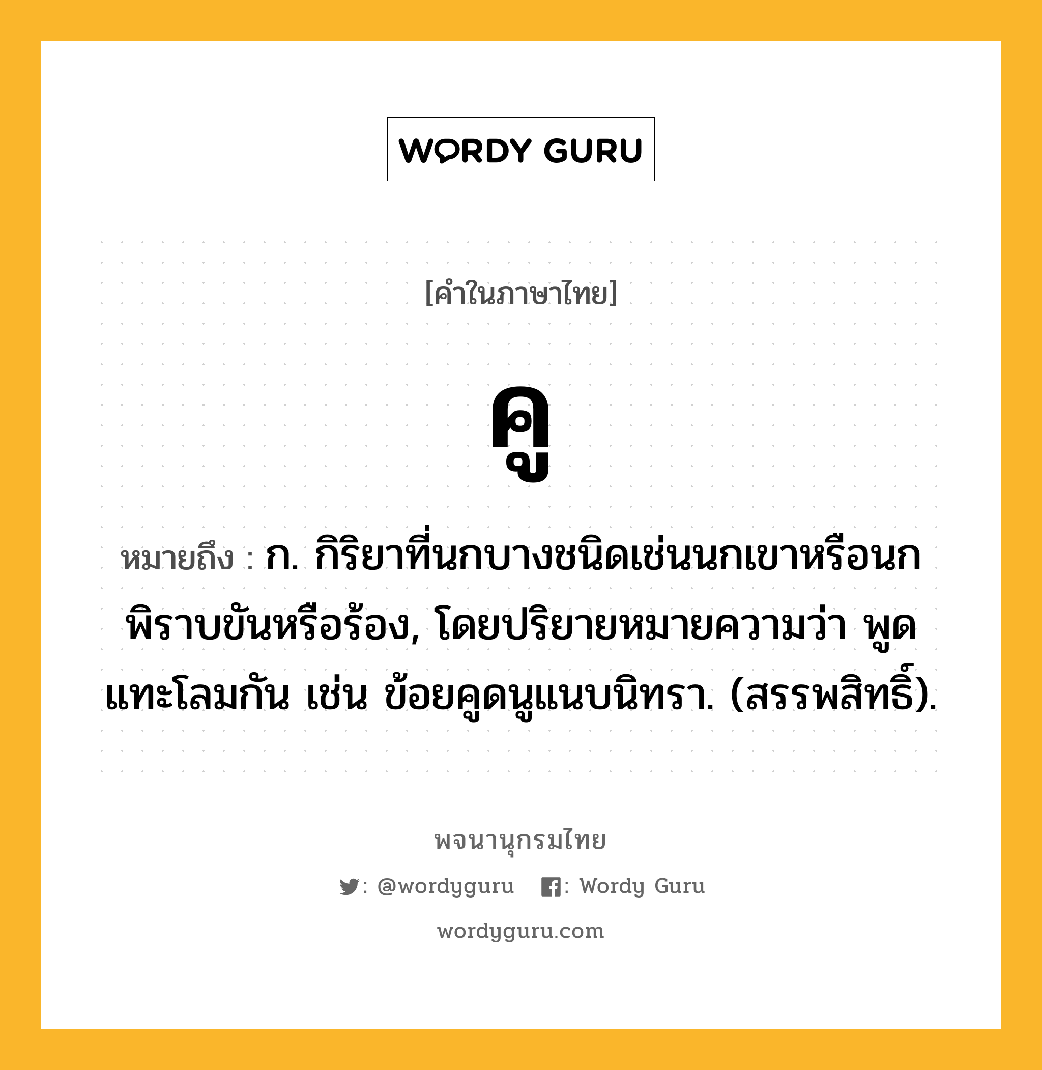 คู หมายถึงอะไร?, คำในภาษาไทย คู หมายถึง ก. กิริยาที่นกบางชนิดเช่นนกเขาหรือนกพิราบขันหรือร้อง, โดยปริยายหมายความว่า พูดแทะโลมกัน เช่น ข้อยคูดนูแนบนิทรา. (สรรพสิทธิ์).