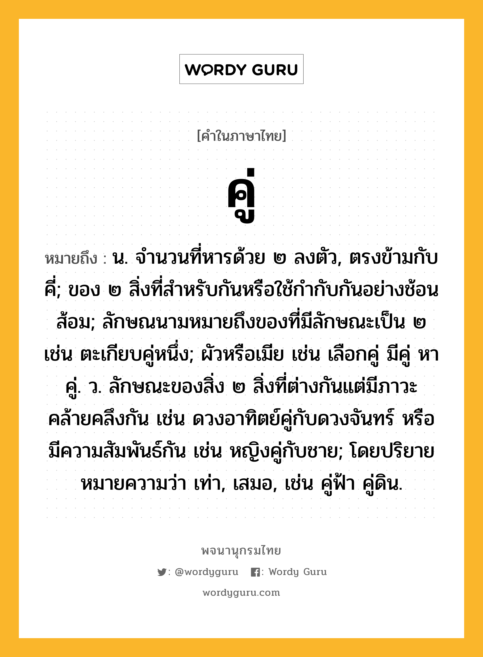 คู่ หมายถึงอะไร?, คำในภาษาไทย คู่ หมายถึง น. จํานวนที่หารด้วย ๒ ลงตัว, ตรงข้ามกับ คี่; ของ ๒ สิ่งที่สําหรับกันหรือใช้กํากับกันอย่างช้อนส้อม; ลักษณนามหมายถึงของที่มีลักษณะเป็น ๒ เช่น ตะเกียบคู่หนึ่ง; ผัวหรือเมีย เช่น เลือกคู่ มีคู่ หาคู่. ว. ลักษณะของสิ่ง ๒ สิ่งที่ต่างกันแต่มีภาวะคล้ายคลึงกัน เช่น ดวงอาทิตย์คู่กับดวงจันทร์ หรือมีความสัมพันธ์กัน เช่น หญิงคู่กับชาย; โดยปริยายหมายความว่า เท่า, เสมอ, เช่น คู่ฟ้า คู่ดิน.