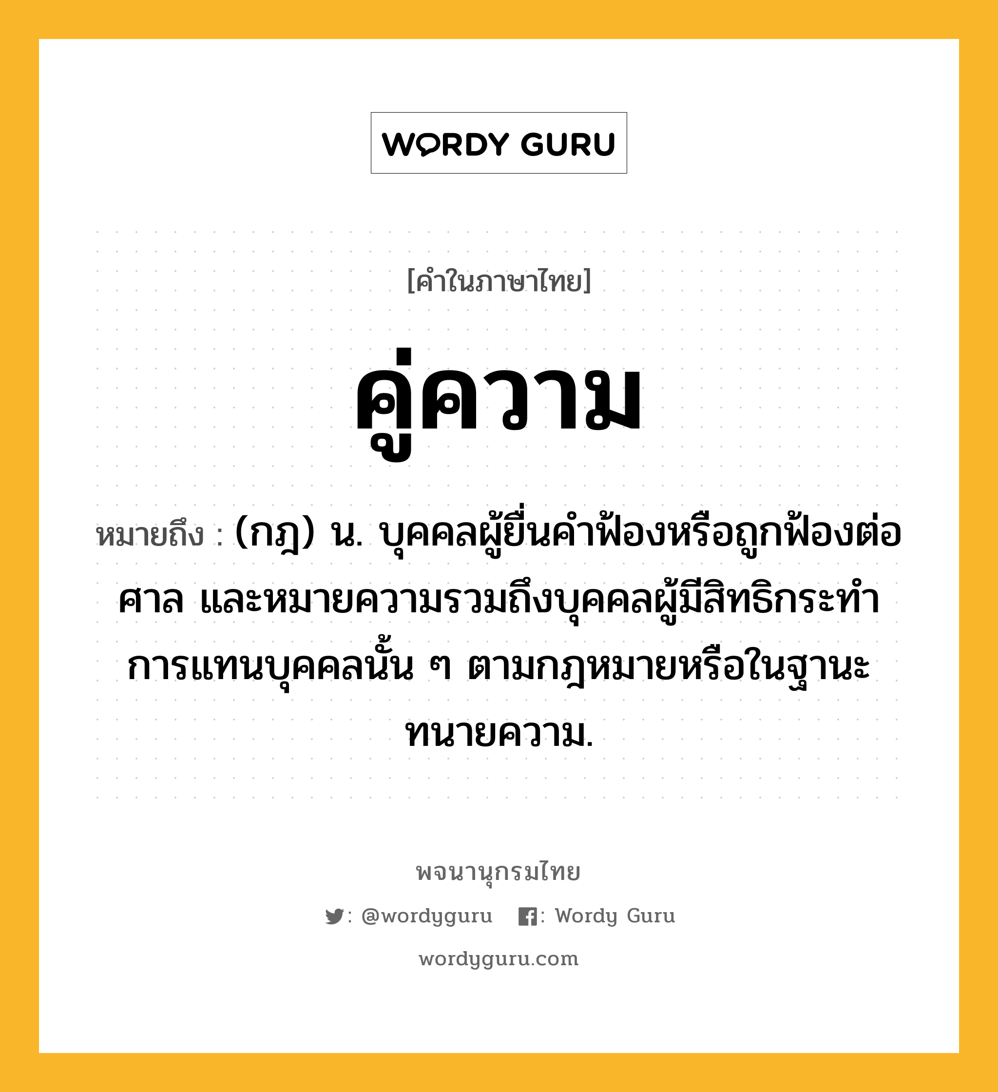 คู่ความ หมายถึงอะไร?, คำในภาษาไทย คู่ความ หมายถึง (กฎ) น. บุคคลผู้ยื่นคําฟ้องหรือถูกฟ้องต่อศาล และหมายความรวมถึงบุคคลผู้มีสิทธิกระทําการแทนบุคคลนั้น ๆ ตามกฎหมายหรือในฐานะทนายความ.