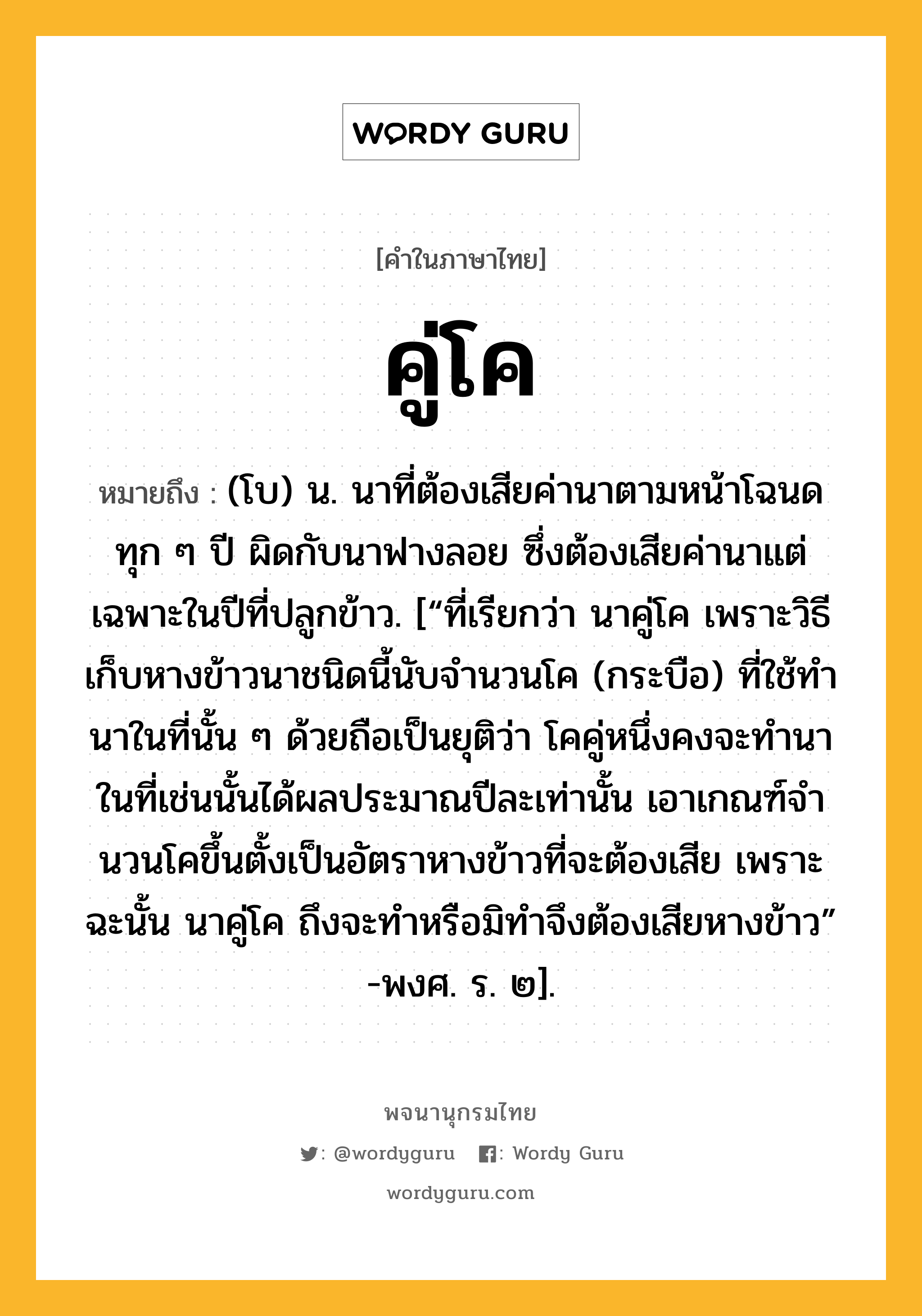 คู่โค ความหมาย หมายถึงอะไร?, คำในภาษาไทย คู่โค หมายถึง (โบ) น. นาที่ต้องเสียค่านาตามหน้าโฉนดทุก ๆ ปี ผิดกับนาฟางลอย ซึ่งต้องเสียค่านาแต่เฉพาะในปีที่ปลูกข้าว. [“ที่เรียกว่า นาคู่โค เพราะวิธีเก็บหางข้าวนาชนิดนี้นับจํานวนโค (กระบือ) ที่ใช้ทํานาในที่นั้น ๆ ด้วยถือเป็นยุติว่า โคคู่หนึ่งคงจะทํานาในที่เช่นนั้นได้ผลประมาณปีละเท่านั้น เอาเกณฑ์จํานวนโคขึ้นตั้งเป็นอัตราหางข้าวที่จะต้องเสีย เพราะฉะนั้น นาคู่โค ถึงจะทําหรือมิทําจึงต้องเสียหางข้าว” -พงศ. ร. ๒].