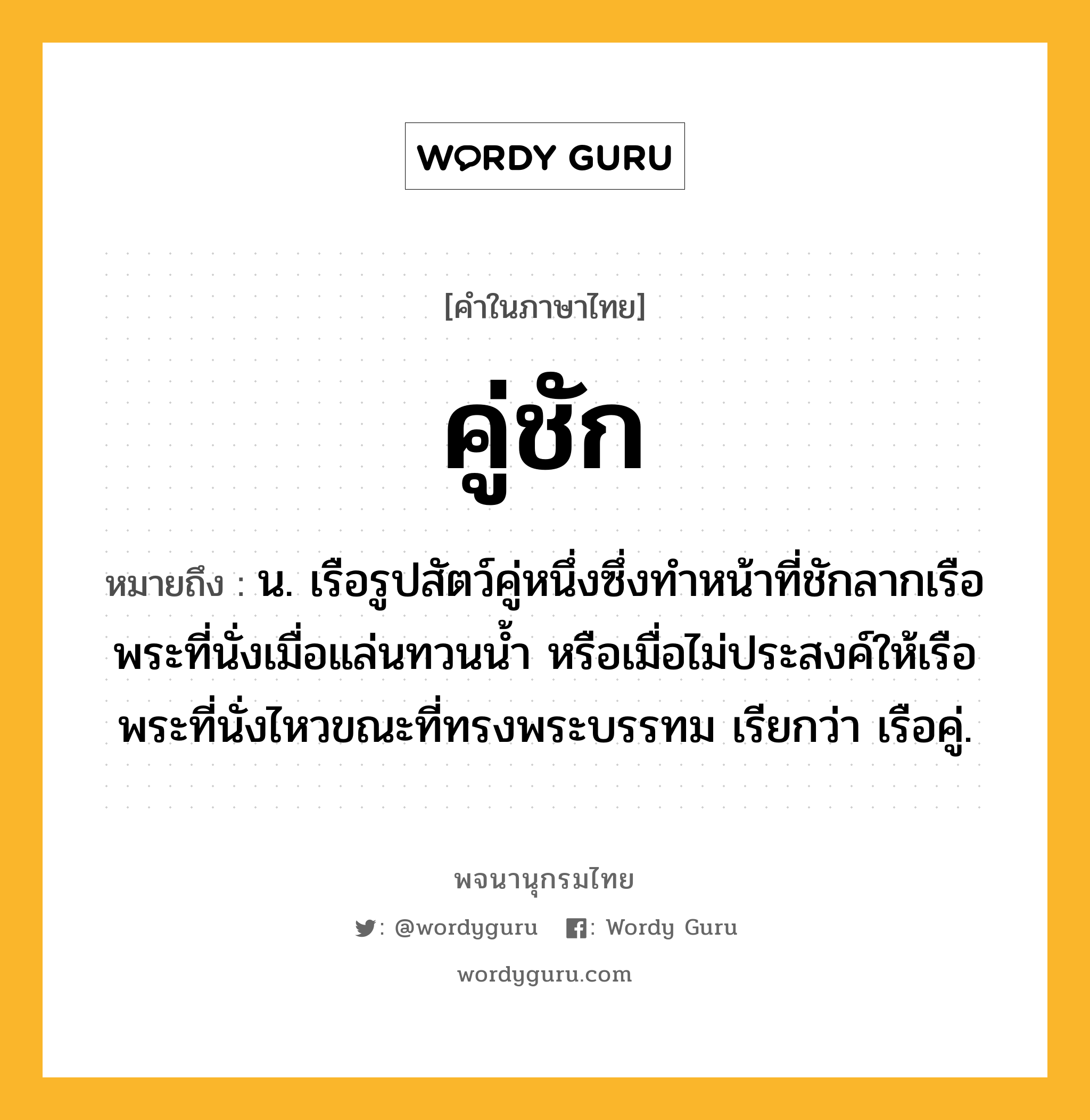 คู่ชัก หมายถึงอะไร?, คำในภาษาไทย คู่ชัก หมายถึง น. เรือรูปสัตว์คู่หนึ่งซึ่งทำหน้าที่ชักลากเรือพระที่นั่งเมื่อแล่นทวนน้ำ หรือเมื่อไม่ประสงค์ให้เรือพระที่นั่งไหวขณะที่ทรงพระบรรทม เรียกว่า เรือคู่.