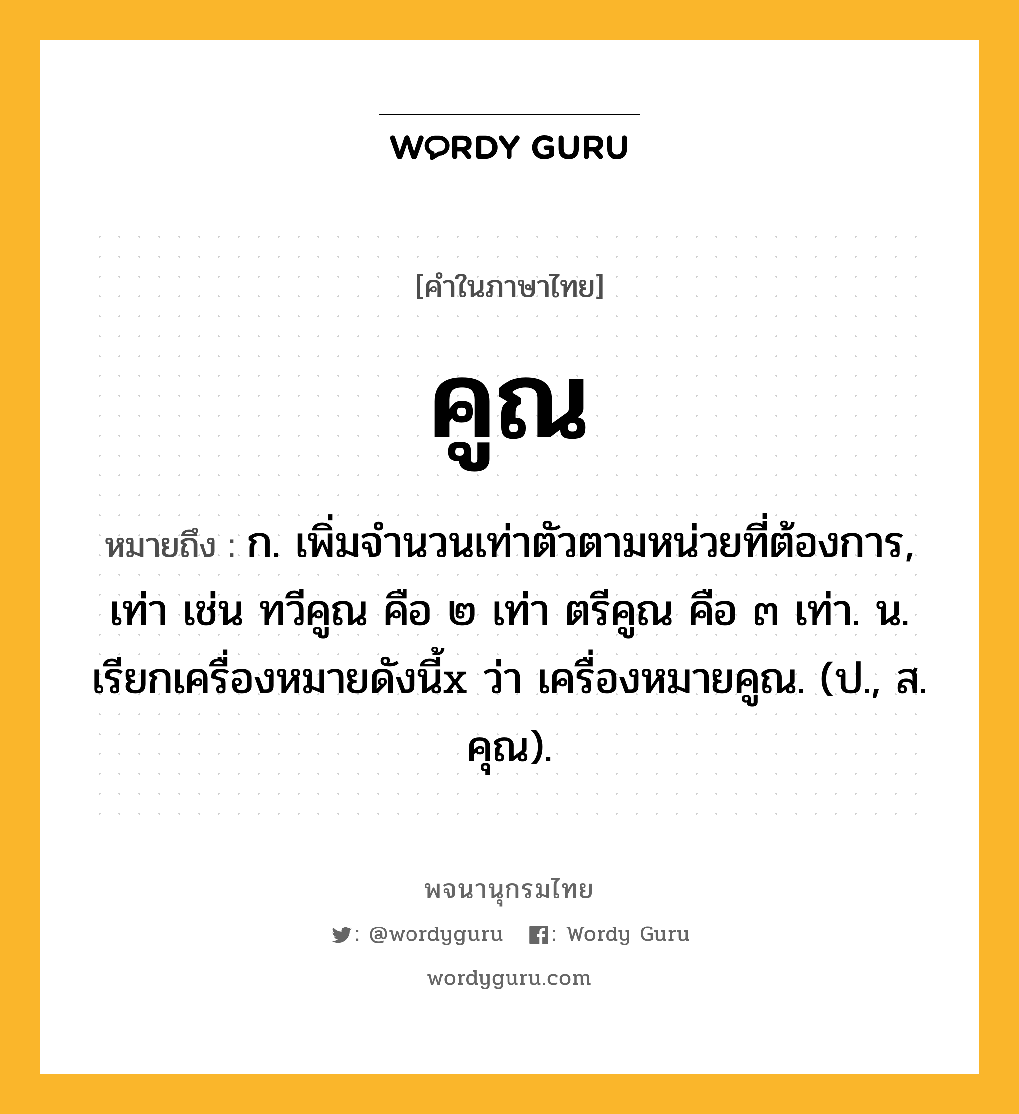 คูณ ความหมาย หมายถึงอะไร?, คำในภาษาไทย คูณ หมายถึง ก. เพิ่มจํานวนเท่าตัวตามหน่วยที่ต้องการ, เท่า เช่น ทวีคูณ คือ ๒ เท่า ตรีคูณ คือ ๓ เท่า. น. เรียกเครื่องหมายดังนี้x ว่า เครื่องหมายคูณ. (ป., ส. คุณ).