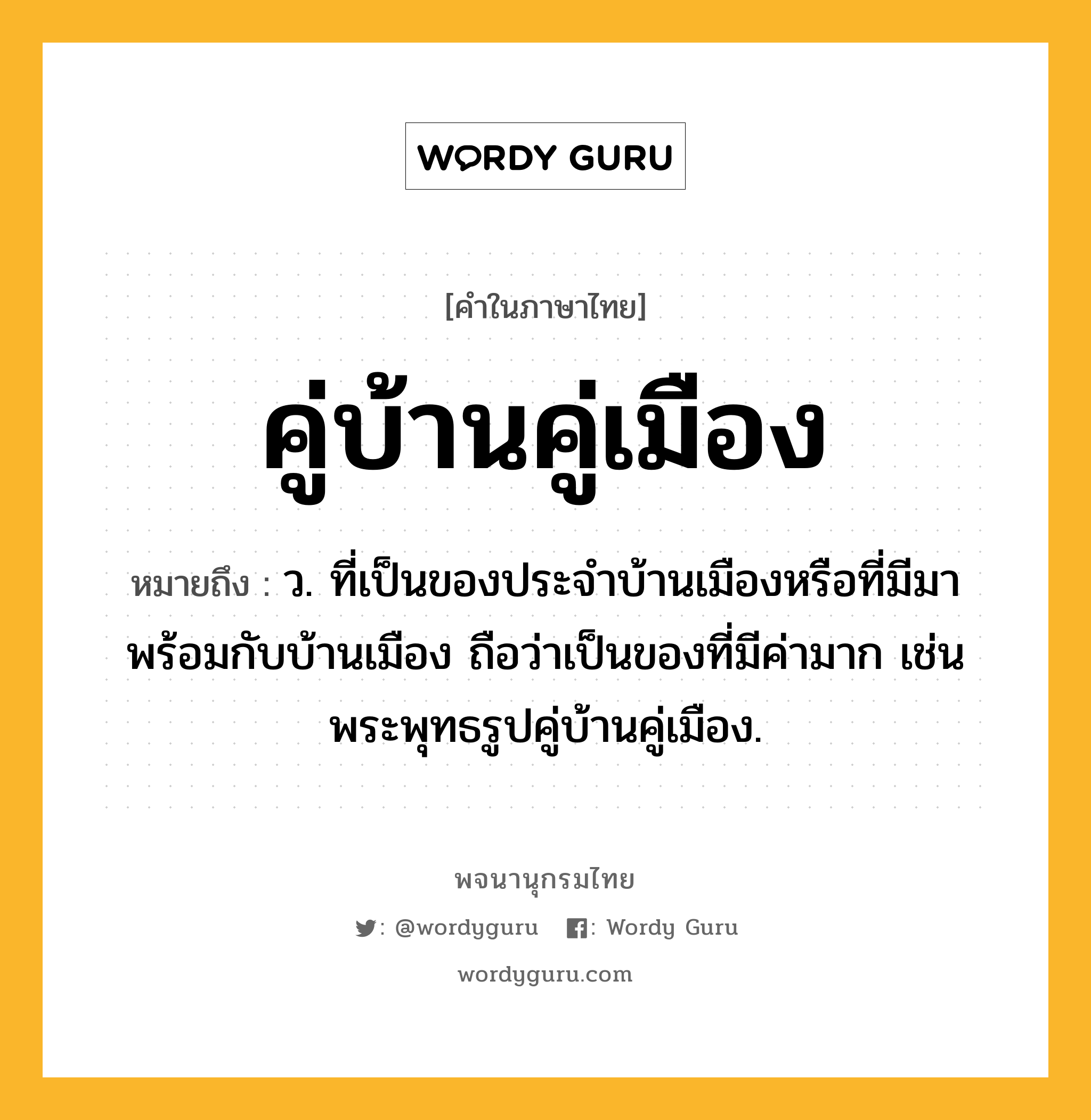 คู่บ้านคู่เมือง หมายถึงอะไร?, คำในภาษาไทย คู่บ้านคู่เมือง หมายถึง ว. ที่เป็นของประจําบ้านเมืองหรือที่มีมาพร้อมกับบ้านเมือง ถือว่าเป็นของที่มีค่ามาก เช่น พระพุทธรูปคู่บ้านคู่เมือง.