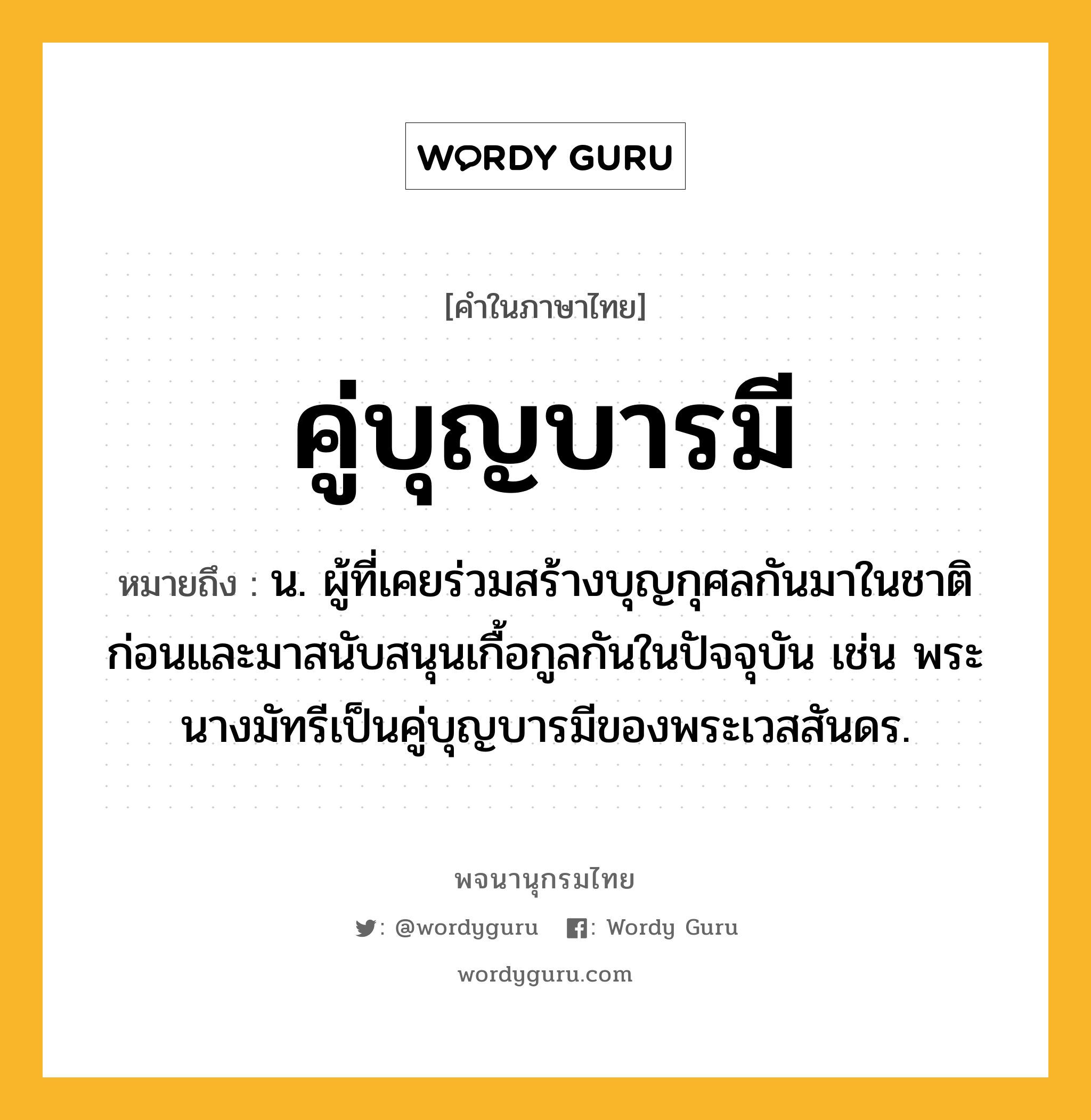 คู่บุญบารมี หมายถึงอะไร?, คำในภาษาไทย คู่บุญบารมี หมายถึง น. ผู้ที่เคยร่วมสร้างบุญกุศลกันมาในชาติก่อนและมาสนับสนุนเกื้อกูลกันในปัจจุบัน เช่น พระนางมัทรีเป็นคู่บุญบารมีของพระเวสสันดร.