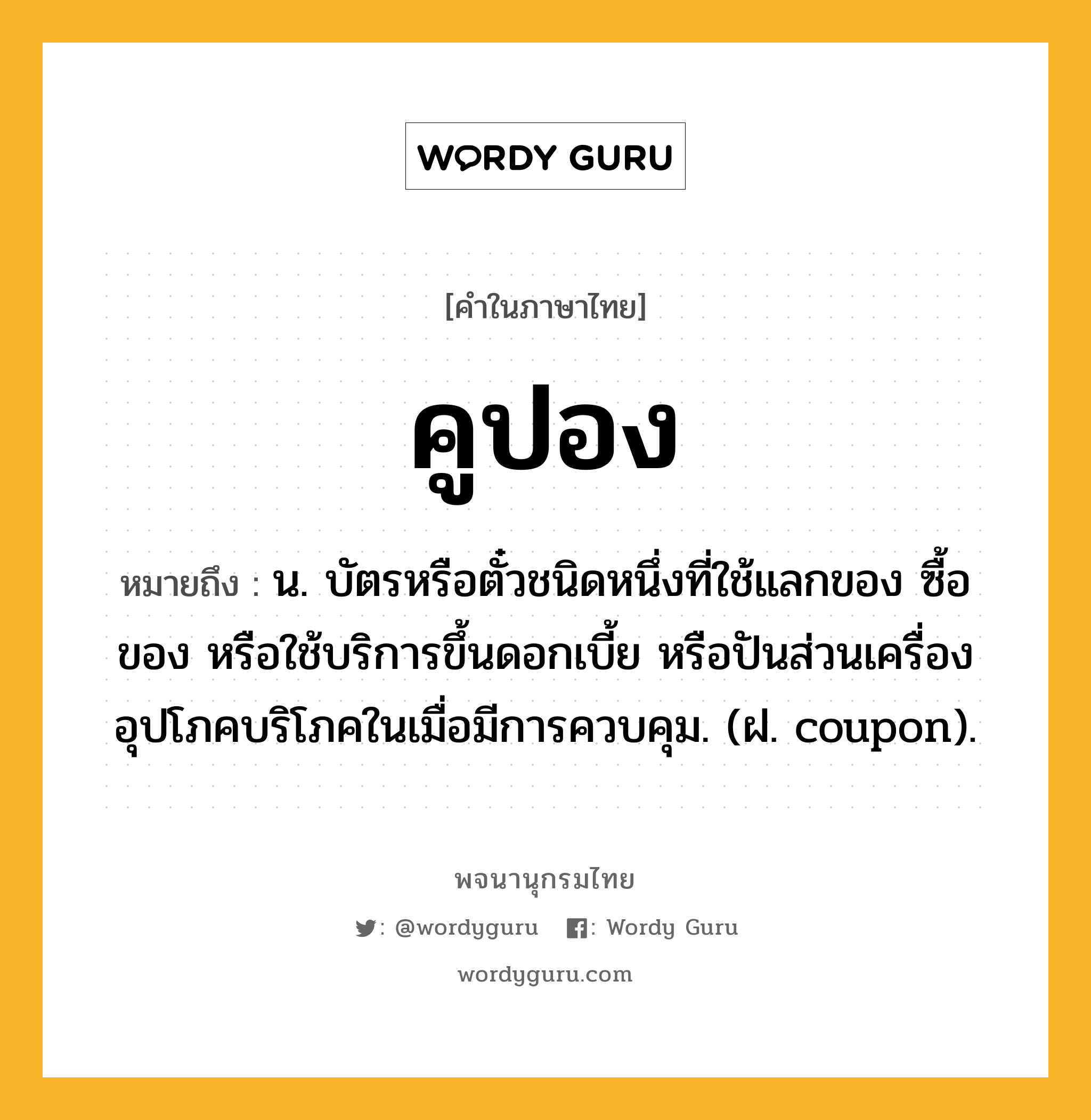 คูปอง หมายถึงอะไร?, คำในภาษาไทย คูปอง หมายถึง น. บัตรหรือตั๋วชนิดหนึ่งที่ใช้แลกของ ซื้อของ หรือใช้บริการขึ้นดอกเบี้ย หรือปันส่วนเครื่องอุปโภคบริโภคในเมื่อมีการควบคุม. (ฝ. coupon).