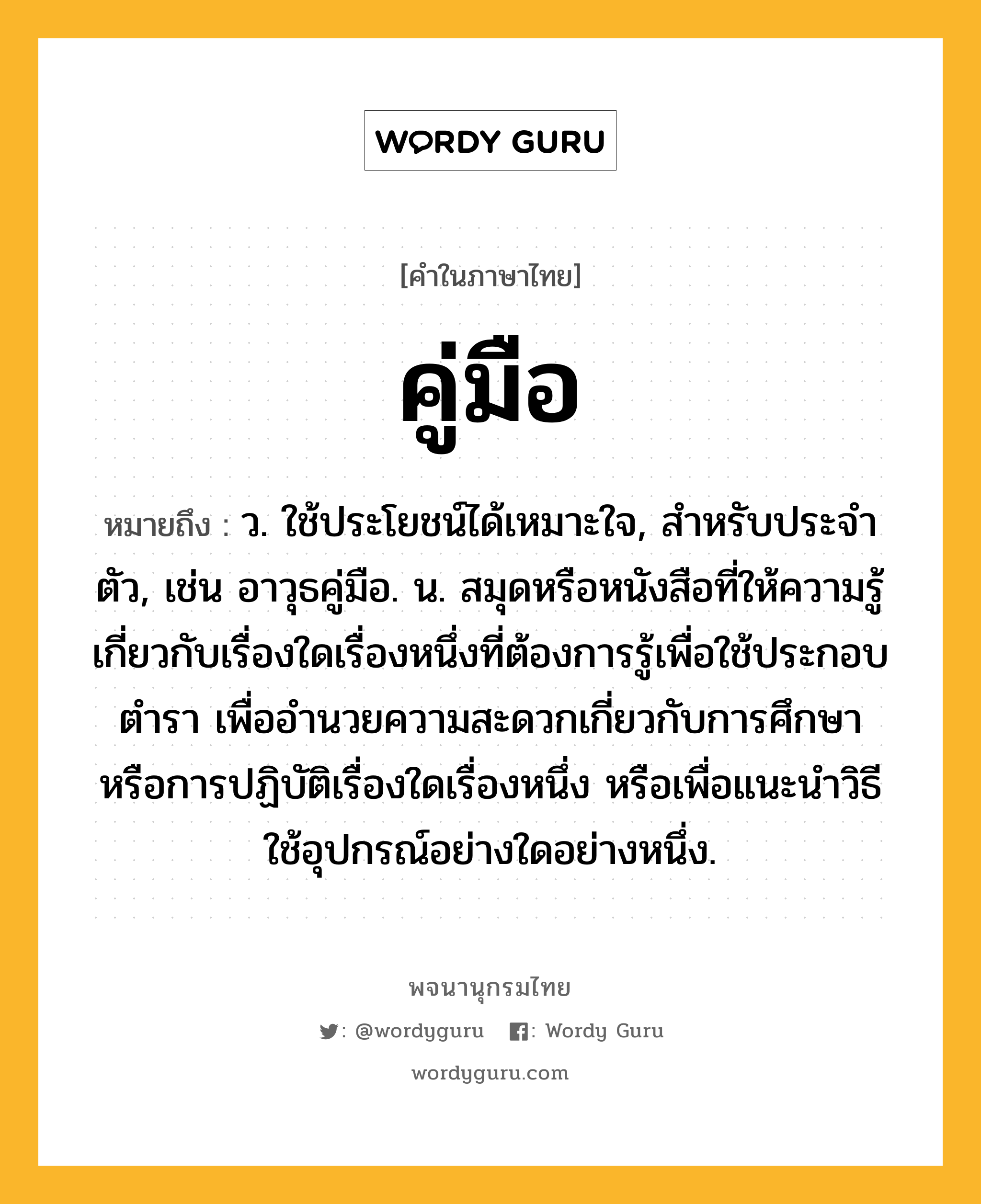 คู่มือ ความหมาย หมายถึงอะไร?, คำในภาษาไทย คู่มือ หมายถึง ว. ใช้ประโยชน์ได้เหมาะใจ, สําหรับประจําตัว, เช่น อาวุธคู่มือ. น. สมุดหรือหนังสือที่ให้ความรู้เกี่ยวกับเรื่องใดเรื่องหนึ่งที่ต้องการรู้เพื่อใช้ประกอบตํารา เพื่ออํานวยความสะดวกเกี่ยวกับการศึกษาหรือการปฏิบัติเรื่องใดเรื่องหนึ่ง หรือเพื่อแนะนำวิธีใช้อุปกรณ์อย่างใดอย่างหนึ่ง.