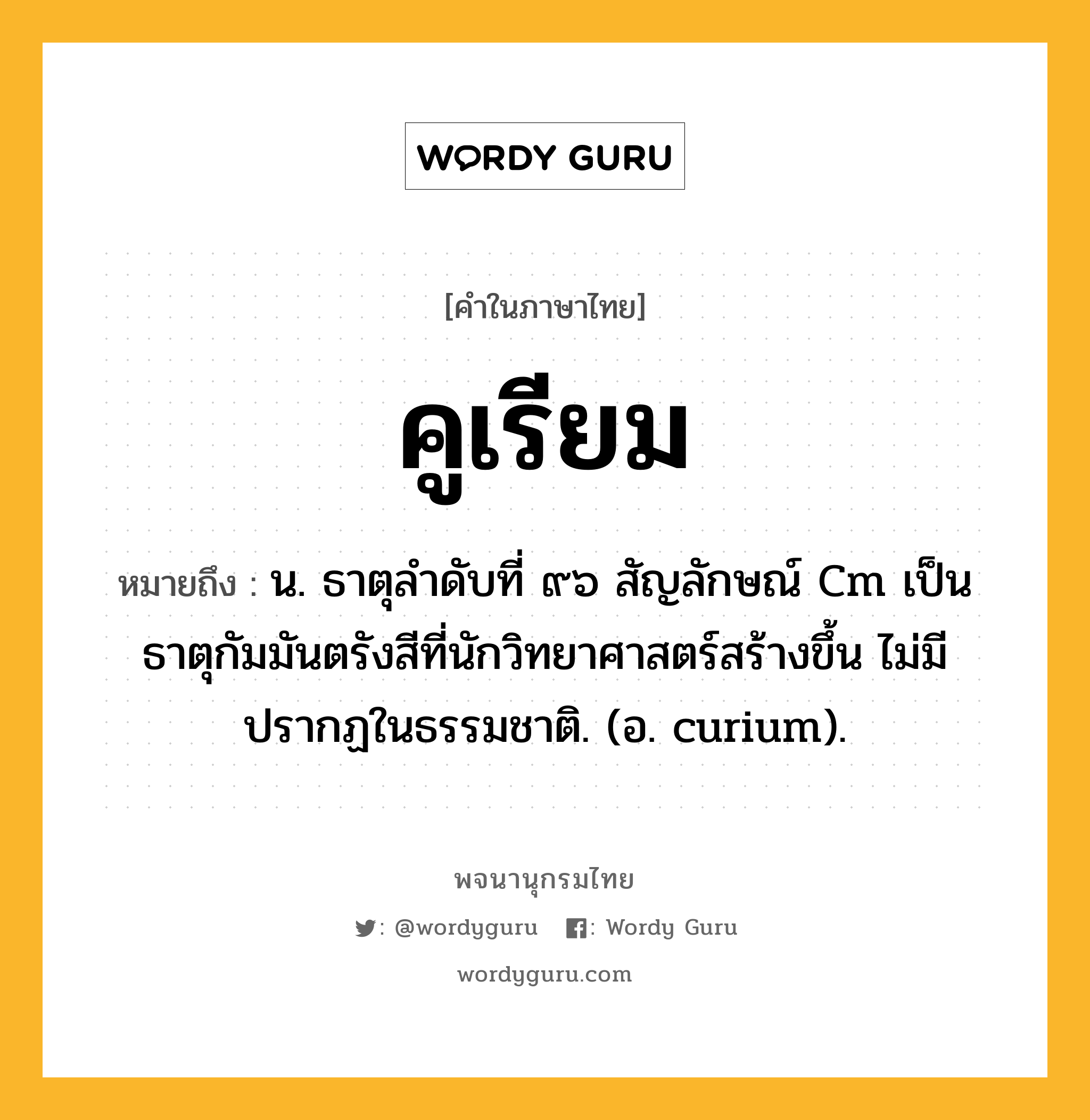 คูเรียม หมายถึงอะไร?, คำในภาษาไทย คูเรียม หมายถึง น. ธาตุลําดับที่ ๙๖ สัญลักษณ์ Cm เป็นธาตุกัมมันตรังสีที่นักวิทยาศาสตร์สร้างขึ้น ไม่มีปรากฏในธรรมชาติ. (อ. curium).