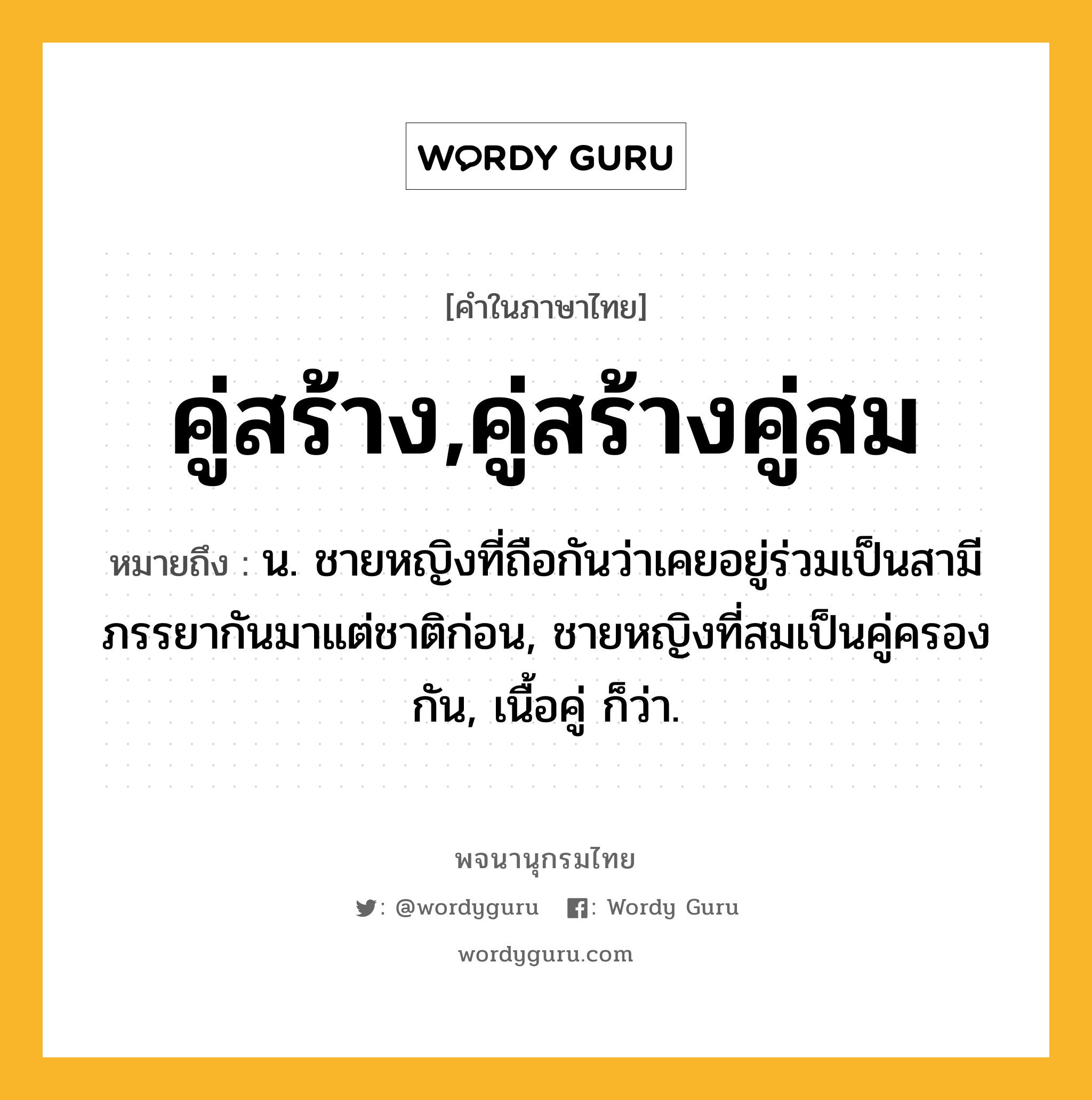 คู่สร้าง,คู่สร้างคู่สม ความหมาย หมายถึงอะไร?, คำในภาษาไทย คู่สร้าง,คู่สร้างคู่สม หมายถึง น. ชายหญิงที่ถือกันว่าเคยอยู่ร่วมเป็นสามีภรรยากันมาแต่ชาติก่อน, ชายหญิงที่สมเป็นคู่ครองกัน, เนื้อคู่ ก็ว่า.