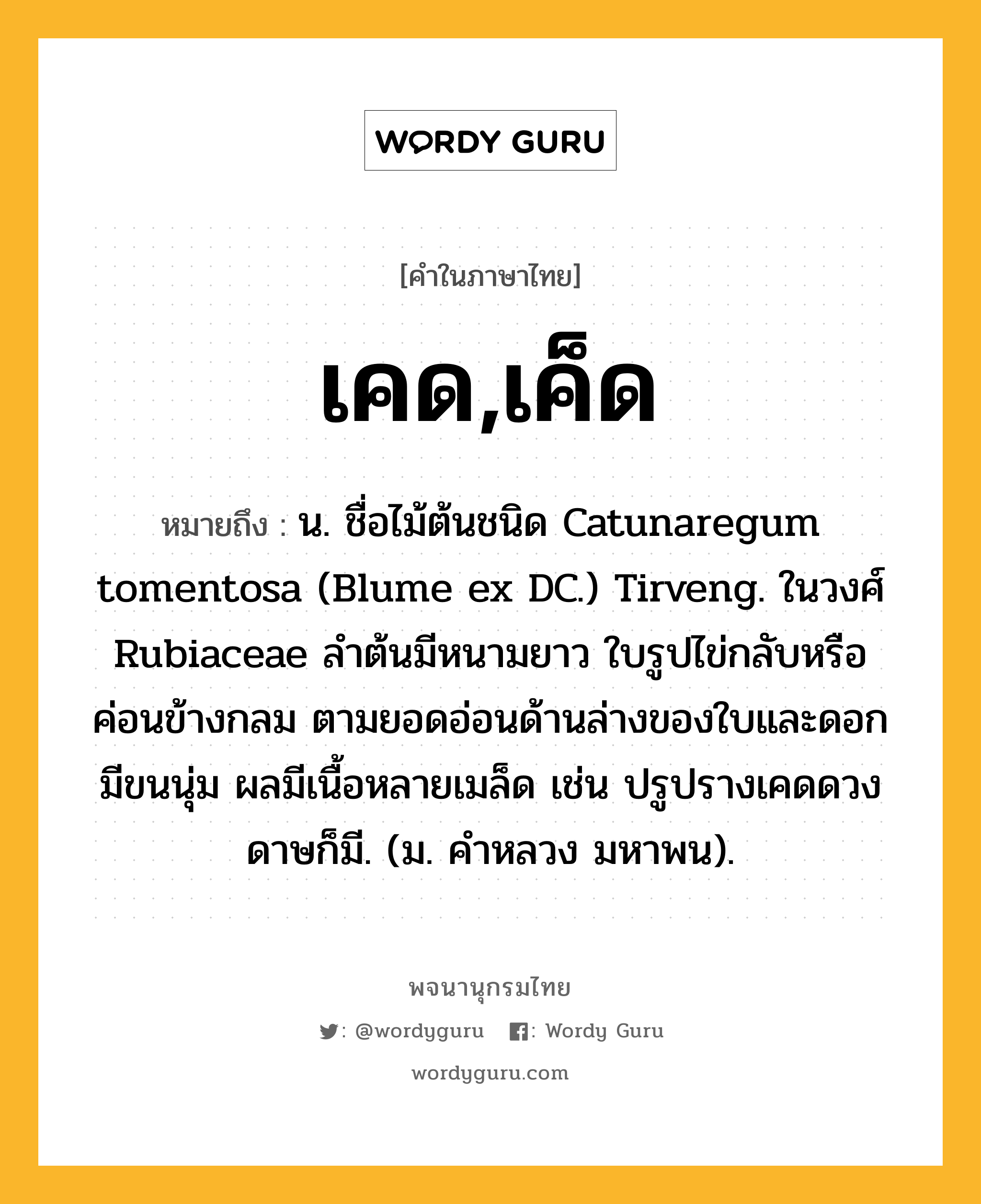 เคด,เค็ด ความหมาย หมายถึงอะไร?, คำในภาษาไทย เคด,เค็ด หมายถึง น. ชื่อไม้ต้นชนิด Catunaregum tomentosa (Blume ex DC.) Tirveng. ในวงศ์ Rubiaceae ลำต้นมีหนามยาว ใบรูปไข่กลับหรือค่อนข้างกลม ตามยอดอ่อนด้านล่างของใบและดอกมีขนนุ่ม ผลมีเนื้อหลายเมล็ด เช่น ปรูปรางเคดดวงดาษก็มี. (ม. คำหลวง มหาพน).