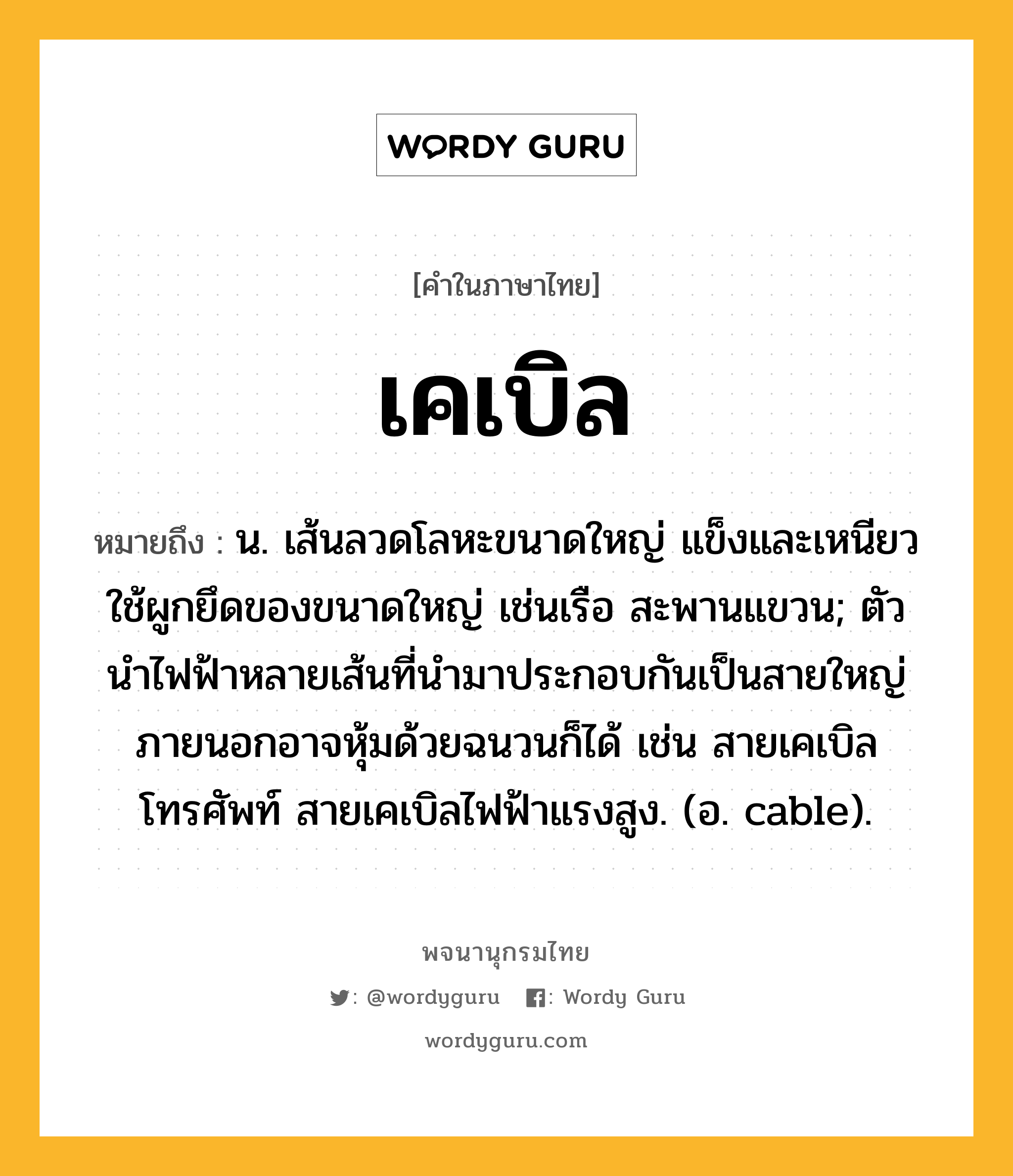 เคเบิล หมายถึงอะไร?, คำในภาษาไทย เคเบิล หมายถึง น. เส้นลวดโลหะขนาดใหญ่ แข็งและเหนียว ใช้ผูกยึดของขนาดใหญ่ เช่นเรือ สะพานแขวน; ตัวนําไฟฟ้าหลายเส้นที่นํามาประกอบกันเป็นสายใหญ่ ภายนอกอาจหุ้มด้วยฉนวนก็ได้ เช่น สายเคเบิลโทรศัพท์ สายเคเบิลไฟฟ้าแรงสูง. (อ. cable).