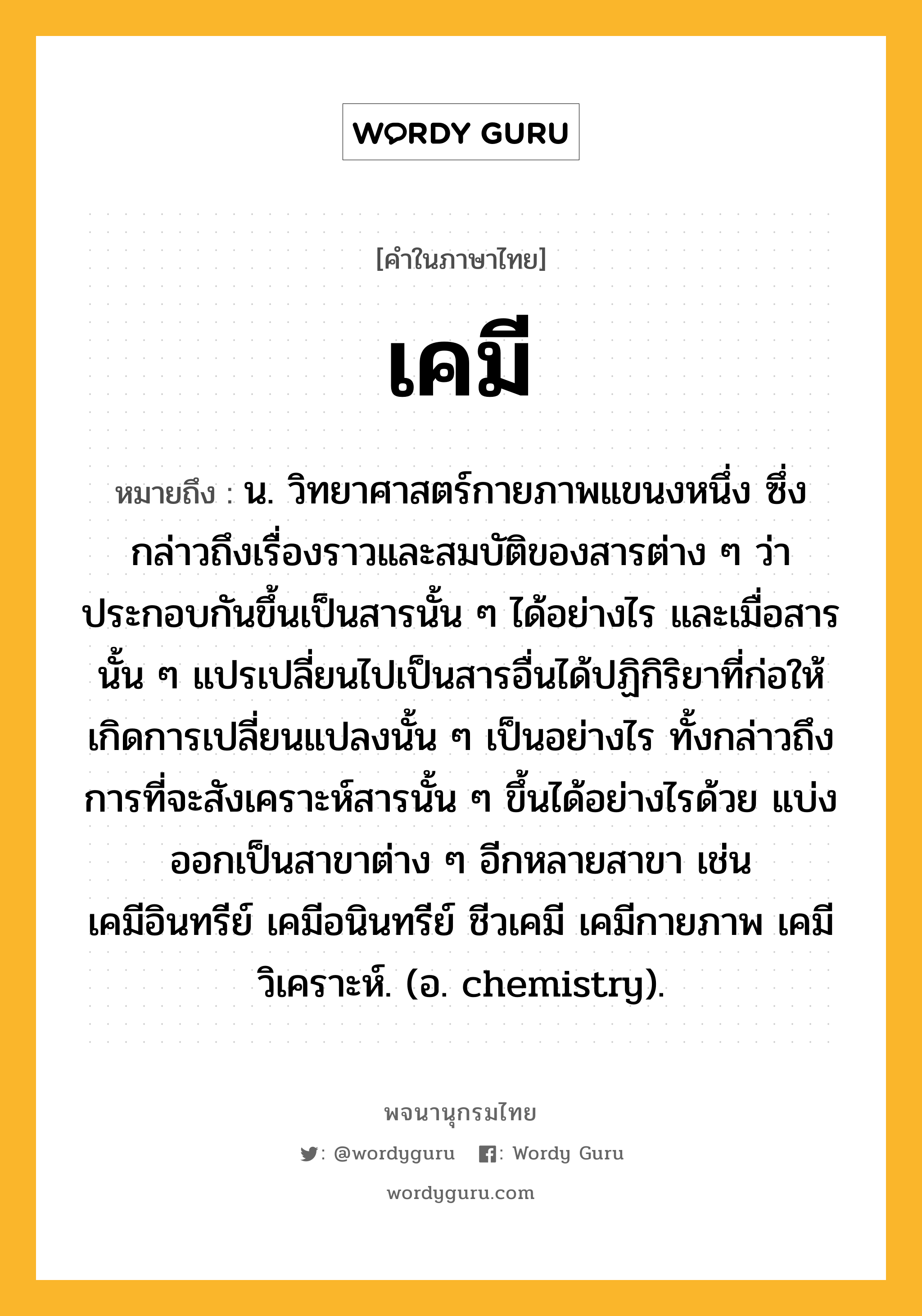 เคมี หมายถึงอะไร?, คำในภาษาไทย เคมี หมายถึง น. วิทยาศาสตร์กายภาพแขนงหนึ่ง ซึ่งกล่าวถึงเรื่องราวและสมบัติของสารต่าง ๆ ว่าประกอบกันขึ้นเป็นสารนั้น ๆ ได้อย่างไร และเมื่อสารนั้น ๆ แปรเปลี่ยนไปเป็นสารอื่นได้ปฏิกิริยาที่ก่อให้เกิดการเปลี่ยนแปลงนั้น ๆ เป็นอย่างไร ทั้งกล่าวถึงการที่จะสังเคราะห์สารนั้น ๆ ขึ้นได้อย่างไรด้วย แบ่งออกเป็นสาขาต่าง ๆ อีกหลายสาขา เช่น เคมีอินทรีย์ เคมีอนินทรีย์ ชีวเคมี เคมีกายภาพ เคมีวิเคราะห์. (อ. chemistry).