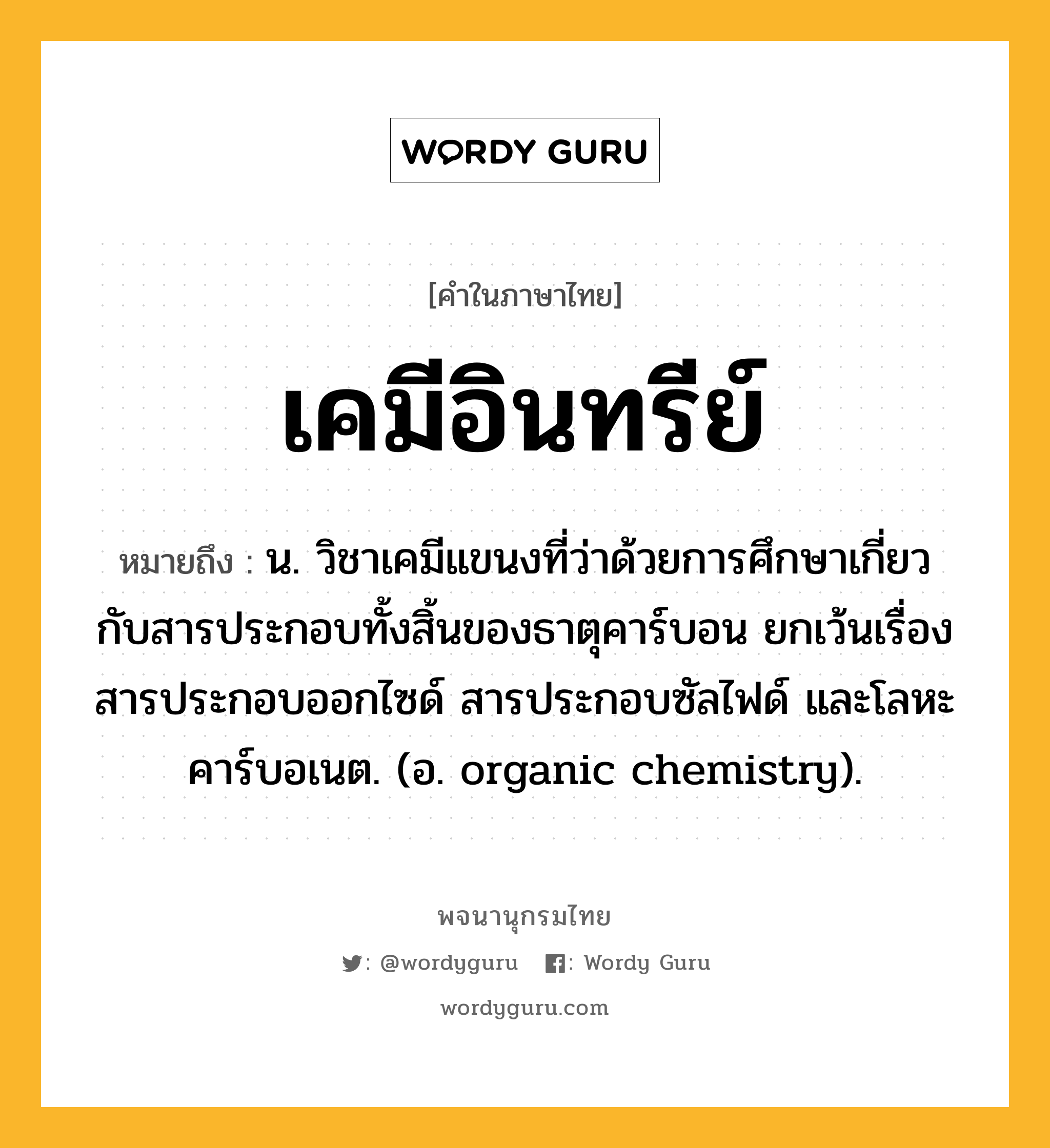 เคมีอินทรีย์ ความหมาย หมายถึงอะไร?, คำในภาษาไทย เคมีอินทรีย์ หมายถึง น. วิชาเคมีแขนงที่ว่าด้วยการศึกษาเกี่ยวกับสารประกอบทั้งสิ้นของธาตุคาร์บอน ยกเว้นเรื่องสารประกอบออกไซด์ สารประกอบซัลไฟด์ และโลหะคาร์บอเนต. (อ. organic chemistry).