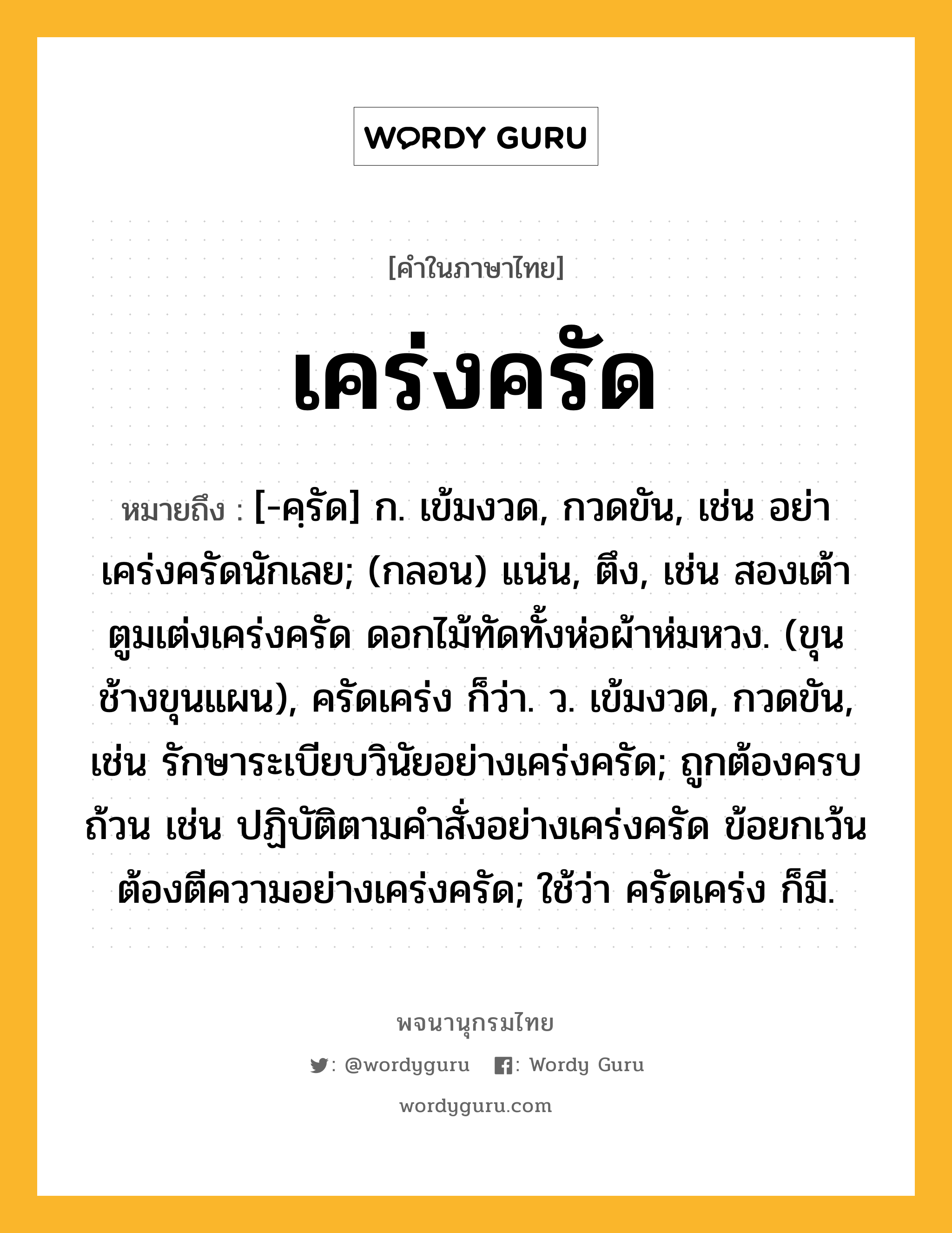 เคร่งครัด หมายถึงอะไร?, คำในภาษาไทย เคร่งครัด หมายถึง [-คฺรัด] ก. เข้มงวด, กวดขัน, เช่น อย่าเคร่งครัดนักเลย; (กลอน) แน่น, ตึง, เช่น สองเต้าตูมเต่งเคร่งครัด ดอกไม้ทัดทั้งห่อผ้าห่มหวง. (ขุนช้างขุนแผน), ครัดเคร่ง ก็ว่า. ว. เข้มงวด, กวดขัน, เช่น รักษาระเบียบวินัยอย่างเคร่งครัด; ถูกต้องครบถ้วน เช่น ปฏิบัติตามคำสั่งอย่างเคร่งครัด ข้อยกเว้นต้องตีความอย่างเคร่งครัด; ใช้ว่า ครัดเคร่ง ก็มี.