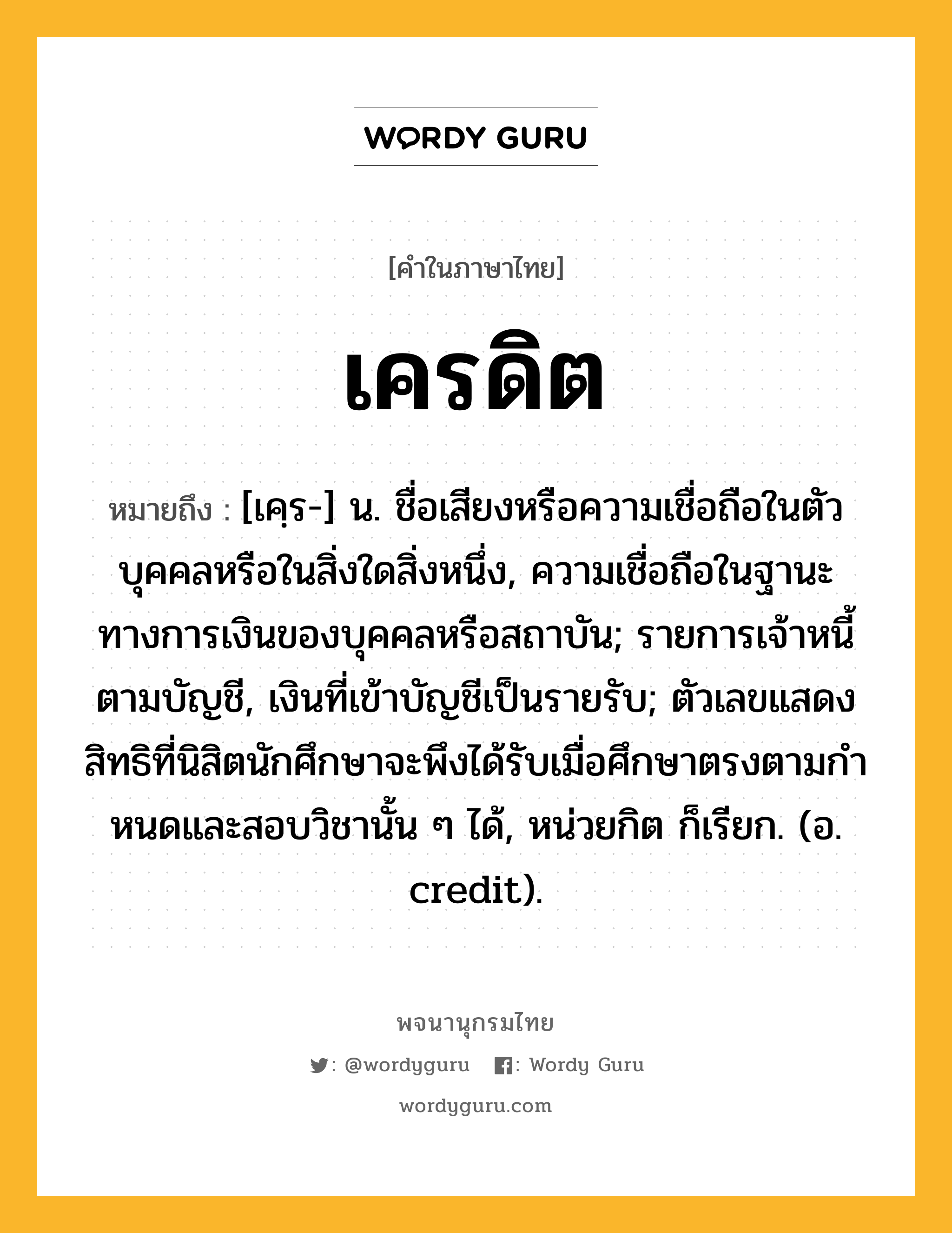 เครดิต หมายถึงอะไร?, คำในภาษาไทย เครดิต หมายถึง [เคฺร-] น. ชื่อเสียงหรือความเชื่อถือในตัวบุคคลหรือในสิ่งใดสิ่งหนึ่ง, ความเชื่อถือในฐานะทางการเงินของบุคคลหรือสถาบัน; รายการเจ้าหนี้ตามบัญชี, เงินที่เข้าบัญชีเป็นรายรับ; ตัวเลขแสดงสิทธิที่นิสิตนักศึกษาจะพึงได้รับเมื่อศึกษาตรงตามกําหนดและสอบวิชานั้น ๆ ได้, หน่วยกิต ก็เรียก. (อ. credit).